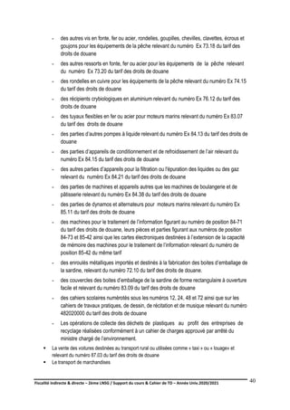 Fiscalité indirecte & directe – 2ème LNSG / Support du cours & Cahier de TD – Année Univ.2020/2021–
F.DERBEL
40
- des autres vis en fonte, fer ou acier, rondelles, goupilles, chevilles, clavettes, écrous et
goujons pour les équipements de la pêche relevant du numéro Ex 73.18 du tarif des
droits de douane
- des autres ressorts en fonte, fer ou acier pour les équipements de la pêche relevant
du numéro Ex 73.20 du tarif des droits de douane
- des rondelles en cuivre pour les équipements de la pêche relevant du numéro Ex 74.15
du tarif des droits de douane
- des récipients crybiologiques en aluminium relevant du numéro Ex 76.12 du tarif des
droits de douane
- des tuyaux flexibles en fer ou acier pour moteurs marins relevant du numéro Ex 83.07
du tarif des droits de douane
- des parties d’autres pompes à liquide relevant du numéro Ex 84.13 du tarif des droits de
douane
- des parties d’appareils de conditionnement et de refroidissement de l’air relevant du
numéro Ex 84.15 du tarif des droits de douane
- des autres parties d’appareils pour la filtration ou l'épuration des liquides ou des gaz
relevant du numéro Ex 84.21 du tarif des droits de douane
- des parties de machines et appareils autres que les machines de boulangerie et de
pâtisserie relevant du numéro Ex 84.38 du tarif des droits de douane
- des parties de dynamos et alternateurs pour moteurs marins relevant du numéro Ex
85.11 du tarif des droits de douane
- des machines pour le traitement de l’information figurant au numéro de position 84-71
du tarif des droits de douane, leurs pièces et parties figurant aux numéros de position
84-73 et 85-42 ainsi que les cartes électroniques destinées à l’extension de la capacité
de mémoire des machines pour le traitement de l’information relevant du numéro de
position 85-42 du même tarif
- des enroulés métalliques importés et destinés à la fabrication des boites d’emballage de
la sardine, relevant du numéro 72.10 du tarif des droits de douane.
- des couvercles des boites d’emballage de la sardine de forme rectangulaire à ouverture
facile et relevant du numéro 83.09 du tarif des droits de douane
- des cahiers scolaires numérotés sous les numéros 12, 24, 48 et 72 ainsi que sur les
cahiers de travaux pratiques, de dessin, de récitation et de musique relevant du numéro
482020000 du tarif des droits de douane
- Les opérations de collecte des déchets de plastiques au profit des entreprises de
recyclage réalisées conformément à un cahier de charges approuvé par arrêté du
ministre chargé de l’environnement.
 La vente des voitures destinées au transport rural ou utilisées comme « taxi » ou « louage» et
relevant du numéro 87.03 du tarif des droits de douane
 Le transport de marchandises
 