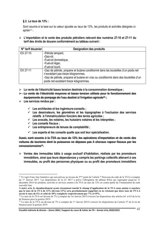 Fiscalité indirecte & directe – 2ème LNSG / Support du cours & Cahier de TD – Année Univ.2020/2021–
F.DERBEL
42
§ 2. Le taux de 13% :
Sont soumis à la taxe sur la valeur ajoutée au taux de 13%, les produits et activités désignés ci-
après21 :
 L’importation et la vente des produits pétroliers relevant des numéros 27-10 et 27-11 du
tarif des droits de douane conformément au tableau suivant :
N° tarif douanier Designation des produits
EX 27-10 -Pétrole lampant,
-Gaz-oil,
-Fuel-oil domestique,
-Fuel-oil léger,
-Fuel-oil lourd.
EX 27-11 -Gaz de pétrole, propane et butane conditionné dans les bouteilles d’un poids net
n’excédant pas treize kilogrammes,
-Gaz de pétrole, propane et butane en vrac ou conditionné dans des bouteilles d’un
poids net excédant treize kilogrammes.
 La vente de l’électricité basse tension destinée à la consommation domestique ;
 La vente de l’électricité moyenne et basse tension utilisée pour le fonctionnement des
équipements de pompage de l’eau destiné à l’irrigation agricole22 ;
 Les services rendus par :
 Les architectes et les ingénieurs-conseils ;
 Les dessinateurs, les géomètres et les topographes à l’exclusion des services
relatifs à l’immatriculation foncière des terres agricoles ;
 Les avocats, les notaires, les huissiers notaires et les interprètes ;
 Les conseils fiscaux ;
 Les entrepreneurs de tenues de comptabilité ;
 Les experts et les conseils quelle que soit leur spécialisation.
Aussi, sont soumis à la TVA au taux de 13% les opérations d’importation et de vente des
voitures de tourisme dont la puissance ne dépasse pas 4 chevaux vapeur fiscaux par les
concessionnaires23.
 Ventes des immeubles bâtis à usage exclusif d’habitation, réalisés par les promoteurs
immobiliers, ainsi que leurs dépendances y compris les parkings collectifs attenant à ces
immeubles, au profit des personnes physiques ou au profit des promoteurs immobiliers
21 Il s’agit d’une liste limitative qui sera prévue au niveau du 3ème point de l’article 7 Nouveau du code de la TVA à compter
du 1er Janvier 2017. Les dispositions de la LF 2017 a prévu l’abrogation du tableau B-bis qui regroupait jusqu’au 31
décembre 2016 les produits, activités et services soumis à la TVA au taux de 12% en contre partie de l’instauration de cette
nouvelle liste.
A notre avis, le chambardement ayant récemment touché le champ d’application de la TVA nous amène à conclure
que le taux de la TVA de 12% (devenu 13%) sera prochainement supprimé en ne retenant que deux taux de TVA à
savoir le taux de 6% et celui de 18% remplacés respectivement par 7% et 19%.
22 Le taux de la TVA est devenu de 7% à compter du 1er Janvier 2019 à travers les dispositions des articles 64 et 65 de la loi
de finances pour la gestion 2019.
23 Le taux de la TVA est devenu de 7% à compter du 1er Janvier 2019 à travers les dispositions de l’article 57 de la loi de
finances pour la gestion 2019.
 