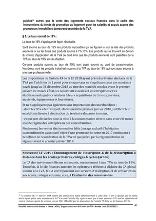 Fiscalité indirecte & directe – 2ème LNSG / Support du cours & Cahier de TD – Année Univ.2020/2021–
F.DERBEL
43
publics24 autres que la vente des logements sociaux financés dans le cadre des
interventions du fonds de promotion du logement pour les salariés et acquis auprès des
promoteurs immobiliers demeurent exonérée de la TVA.
§ 3. Le taux normal de 19% :
Le taux de 19% s'applique de façon résiduelle.
Sont soumis au taux de 19% les produits imposables qui ne figurent ni sur la liste des produits
exonérés ni sur les listes des produits soumis à 7%,13%. Les produits qui se trouvent en dehors
du champ d'application de la TVA de droit ainsi que les produits exonérés sont passibles de la
TVA au taux de 19% en cas d'option.
Certains produits soumis au taux de 19% sont aussi soumis au droit de consommation.
Nombreux sont les produits industriels soumis à la TVA au taux de 19% qui sont aussi soumis à
une taxe professionnelle.
Les dispositions de l’article 43 de la LF 2018 ayant prévu la révision des taux de la
TVA par l’addition de 1 point pour chaque taux ne s'appliquent pas aux montants
payés jusqu’au 31 décembre 2018 au titre des marchés conclus avant le premier
janvier 2018 avec l’État, les collectivités locales et les entreprises et les
établissements publics relatives à leurs acquisitions de travaux, services,
matériels, équipements et fournitures.
Et ne s’appliquent pas également aux importations des marchandises :
- dont les titres de transport, établis avant le premier janvier 2018, justifient leur
expédition directe à destination du territoire douanier tunisien,
- et qui sont déclarées pour la mise à la consommation directe sans avoir été mises
sous le régime des entrepôts ou des zones franches.
Finalement, les ventes des immeubles bâtis à usage exclusif d’habitation
susmentionnées ayant fait l'objet d'une promesse de vente en 2017 continuent à
bénéficier de l’exonération de la TVA tel que prévu par la règlementation en
vigueur avant le premier janvier 2018.
Nouveauté LF 2019 : Encouragement de l’inscription & de la réinscription à
distance dans les écoles primaires, collèges & lycées (art 66)
Le CA des opérateurs télécom est soumis, normalement à une TVA au taux de 19%.
Toutefois, la loi de finances autorise les opérateurs télécom à déduire du CA global
soumis à la TVA, le CA correspondant aux services d’inscription et de réinscription
aux écoles, collèges et lycées, et ce, à l’exclusion des commissions.
24 A compter du 1er Janvier 2018 contre une exonération totale antérieurement à cette date. Il est à signaler que le même
article ayant prévu cette soumission à la TVA (soit l’article 44), a prévu aussi que le taux passera à 19% sur les opérations de
vente à réaliser à partir du premier janvier 2021 (Modifié par les disposition de l’article 79 de la loi de finances 2019).
 