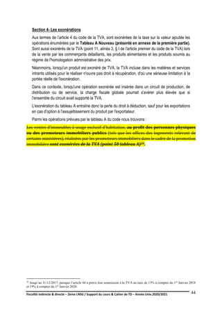 Fiscalité indirecte & directe – 2ème LNSG / Support du cours & Cahier de TD – Année Univ.2020/2021–
F.DERBEL
44
Section 4- Les exonérations
Aux termes de l’article 4 du code de la TVA, sont exonérées de la taxe sur la valeur ajoutée les
opérations énumérées par le Tableau A Nouveau (présenté en annexe de la première partie).
Sont aussi exonérés de la TVA (point 11, alinéa 3, § I de l'article premier du code de la TVA) lors
de la vente par les commerçants détaillants, les produits alimentaires et les produits soumis au
régime de l'homologation administrative des prix.
Néanmoins, lorsqu'un produit est exonéré de TVA, la TVA incluse dans les matières et services
intrants utilisés pour le réaliser n'ouvre pas droit à récupération, d'où une sérieuse limitation à la
portée réelle de l'exonération.
Dans ce contexte, lorsqu'une opération exonérée est insérée dans un circuit de production, de
distribution ou de service, la charge fiscale globale pourrait s'avérer plus élevée que si
l'ensemble du circuit avait supporté la TVA.
L'exonération du tableau A entraîne donc la perte du droit à déduction, sauf pour les exportations
en cas d'option à l'assujettissement du produit par l'exportateur.
Parmi les opérations prévues par le tableau A du code nous trouvons :
Les ventes d’immeubles à usage exclusif d'habitation, au profit des personnes physiques
ou des promoteurs immobiliers publics (tels que les offices des logements relevant de
certains ministères), réalisées par les promoteurs immobiliers dans le cadre de la promotion
immobilière sont exonérées de la TVA (point 50 tableau A)25.
25 Jusqu’au 31/12/2017, puisque l’article 44 a prévu leur soumission à la TVA au taux de 13% à compter du 1er Janvier 2018
et 19% à compter du 1er Janvier 2020.
 