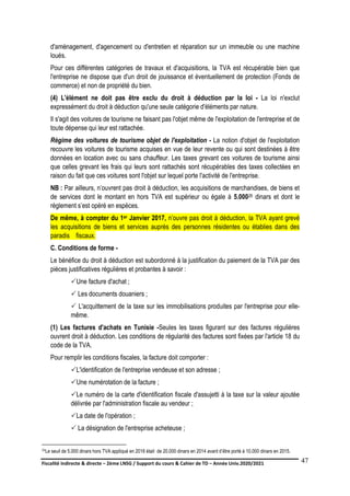 Fiscalité indirecte & directe – 2ème LNSG / Support du cours & Cahier de TD – Année Univ.2020/2021–
F.DERBEL
47
d'aménagement, d'agencement ou d'entretien et réparation sur un immeuble ou une machine
loués.
Pour ces différentes catégories de travaux et d'acquisitions, la TVA est récupérable bien que
l'entreprise ne dispose que d'un droit de jouissance et éventuellement de protection (Fonds de
commerce) et non de propriété du bien.
(4) L'élément ne doit pas être exclu du droit à déduction par la loi - La loi n'exclut
expressément du droit à déduction qu'une seule catégorie d'éléments par nature.
Il s'agit des voitures de tourisme ne faisant pas l'objet même de l'exploitation de l'entreprise et de
toute dépense qui leur est rattachée.
Régime des voitures de tourisme objet de l'exploitation - La notion d'objet de l'exploitation
recouvre les voitures de tourisme acquises en vue de leur revente ou qui sont destinées à être
données en location avec ou sans chauffeur. Les taxes grevant ces voitures de tourisme ainsi
que celles grevant les frais qui leurs sont rattachés sont récupérables des taxes collectées en
raison du fait que ces voitures sont l'objet sur lequel porte l'activité de l'entreprise.
NB : Par ailleurs, n’ouvrent pas droit à déduction, les acquisitions de marchandises, de biens et
de services dont le montant en hors TVA est supérieur ou égale à 5.00026 dinars et dont le
règlement s’est opéré en espèces.
De même, à compter du 1er Janvier 2017, n’ouvre pas droit à déduction, la TVA ayant grevé
les acquisitions de biens et services auprès des personnes résidentes ou établies dans des
paradis fiscaux.
C. Conditions de forme -
Le bénéfice du droit à déduction est subordonné à la justification du paiement de la TVA par des
pièces justificatives régulières et probantes à savoir :
Une facture d'achat ;
 Les documents douaniers ;
 L'acquittement de la taxe sur les immobilisations produites par l'entreprise pour elle-
même.
(1) Les factures d'achats en Tunisie -Seules les taxes figurant sur des factures régulières
ouvrent droit à déduction. Les conditions de régularité des factures sont fixées par l'article 18 du
code de la TVA.
Pour remplir les conditions fiscales, la facture doit comporter :
L'identification de l'entreprise vendeuse et son adresse ;
Une numérotation de la facture ;
Le numéro de la carte d'identification fiscale d'assujetti à la taxe sur la valeur ajoutée
délivrée par l'administration fiscale au vendeur ;
La date de l'opération ;
 La désignation de l'entreprise acheteuse ;
26Le seuil de 5.000 dinars hors TVA appliqué en 2016 était de 20.000 dinars en 2014 avant d’être porté à 10.000 dinars en 2015.
 