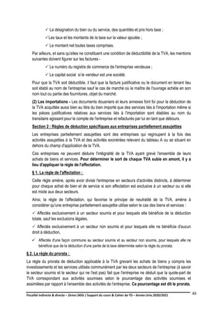 Fiscalité indirecte & directe – 2ème LNSG / Support du cours & Cahier de TD – Année Univ.2020/2021–
F.DERBEL
48
 La désignation du bien ou du service, des quantités et prix hors taxe ;
Les taux et les montants de la taxe sur la valeur ajoutée ;
 Le montant net toutes taxes comprises.
Par ailleurs, et sans qu'elles ne constituent une condition de déductibilité de la TVA, les mentions
suivantes doivent figurer sur les factures -
 Le numéro du registre de commerce de l'entreprise vendeuse ;
 Le capital social si le vendeur est une société.
Pour que la TVA soit déductible, il faut que la facture justificative ou le document en tenant lieu
soit établi au nom de l'entreprise sauf le cas de marché où le maître de l'ouvrage achète en son
nom tout ou partie des fournitures, objet du marché.
(2) Les importations - Les documents douaniers et leurs annexes font foi pour la déduction de
la TVA acquittée aussi bien au titre du bien importé que des services liés à l'importation même si
les pièces justificatives relatives aux services liés à l'importation sont établies au nom du
transitaire agissant pour le compte de l'entreprise et refacturés par lui en tant que débours.
Section 2 : Règles de déduction spécifiques aux entreprises partiellement assujetties
Les entreprises partiellement assujetties sont des entreprises qui regroupent à la fois des
activités assujetties à la TVA et des activités exonérées relevant du tableau A ou se situant en
dehors du champ d'application de la TVA.
Ces entreprises ne peuvent déduire l'intégralité de la TVA ayant grevé l'ensemble de leurs
achats de biens et services. Pour déterminer le sort de chaque TVA subie en amont, il y a
lieu d'appliquer la règle de l'affectation.
§ 1. La règle de l'affectation :
Cette règle amène, après avoir divisé l'entreprise en secteurs d'activités distincts, à déterminer
pour chaque achat de bien et de service si son affectation est exclusive à un secteur ou si elle
est mixte aux deux secteurs.
Ainsi, la règle de l'affectation, qui favorise le principe de neutralité de la TVA, amène à
considérer qu'une entreprise partiellement assujettie utilise selon le cas des biens et services :
 Affectés exclusivement à un secteur soumis et pour lesquels elle bénéficie de la déduction
totale, sauf les exclusions légales,
 Affectés exclusivement à un secteur non soumis et pour lesquels elle ne bénéficie d'aucun
droit à déduction,
 Affectés d'une façon commune au secteur soumis et au secteur non soumis, pour lesquels elle ne
bénéficie que de la déduction d'une partie de la taxe déterminée selon la règle du prorata.
§ 2. La règle du prorata :
La règle du prorata de déduction applicable à la TVA grevant les achats de biens y compris les
investissements et les services utilisés communément par les deux secteurs de l'entreprise (à savoir
le secteur soumis et le secteur qui ne l'est pas) fait que l'entreprise ne déduit que la quote-part de
TVA correspondant aux activités soumises selon le pourcentage des activités soumises et
assimilées par rapport à l'ensemble des activités de l'entreprise. Ce pourcentage est dit le prorata.
 