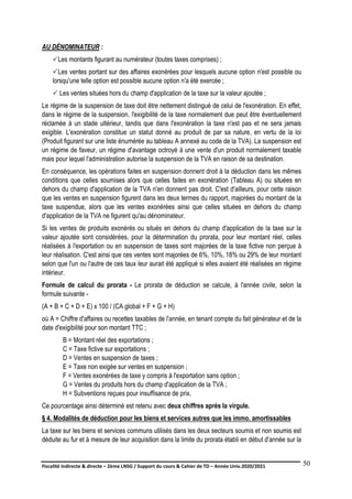 Fiscalité indirecte & directe – 2ème LNSG / Support du cours & Cahier de TD – Année Univ.2020/2021–
F.DERBEL
50
AU DÉNOMINATEUR :
Les montants figurant au numérateur (toutes taxes comprises) ;
Les ventes portant sur des affaires exonérées pour lesquels aucune option n'est possible ou
lorsqu'une telle option est possible aucune option n'a été exercée ;
 Les ventes situées hors du champ d'application de la taxe sur la valeur ajoutée ;
Le régime de la suspension de taxe doit être nettement distingué de celui de l'exonération. En effet,
dans le régime de la suspension, l'exigibilité de la taxe normalement due peut être éventuellement
réclamée à un stade ultérieur, tandis que dans l'exonération la taxe n'est pas et ne sera jamais
exigible. L'exonération constitue un statut donné au produit de par sa nature. en vertu de la loi
(Produit figurant sur une liste énumérée au tableau A annexé au code de la TVA). La suspension est
un régime de faveur, un régime d'avantage octroyé à une vente d'un produit normalement taxable
mais pour lequel l'administration autorise la suspension de la TVA en raison de sa destination.
En conséquence, les opérations faites en suspension donnent droit à la déduction dans les mêmes
conditions que celles soumises alors que celles faites en exonération (Tableau A) ou situées en
dehors du champ d'application de la TVA n'en donnent pas droit. C'est d'ailleurs, pour cette raison
que les ventes en suspension figurent dans les deux termes du rapport, majorées du montant de la
taxe suspendue, alors que les ventes exonérées ainsi que celles situées en dehors du champ
d'application de la TVA ne figurent qu'au dénominateur.
Si les ventes de produits exonérés ou situés en dehors du champ d'application de la taxe sur la
valeur ajoutée sont considérées, pour la détermination du prorata, pour leur montant réel, celles
réalisées à l'exportation ou en suspension de taxes sont majorées de la taxe fictive non perçue à
leur réalisation. C'est ainsi que ces ventes sont majorées de 6%, 10%, 18% ou 29% de leur montant
selon que l'un ou l'autre de ces taux leur aurait été appliqué si elles avaient été réalisées en régime
intérieur.
Formule de calcul du prorata - Le prorata de déduction se calcule, à l'année civile, selon la
formule suivante -
(A + B + C + D + E) x 100 / (CA global + F + G + H)
où A = Chiffre d'affaires ou recettes taxables de l'année, en tenant compte du fait générateur et de la
date d'exigibilité pour son montant TTC ;
B = Montant réel des exportations ;
C = Taxe fictive sur exportations ;
D = Ventes en suspension de taxes ;
E = Taxe non exigée sur ventes en suspension ;
F = Ventes exonérées de taxe y compris à l'exportation sans option ;
G = Ventes du produits hors du champ d'application de la TVA ;
H = Subventions reçues pour insuffisance de prix.
Ce pourcentage ainsi déterminé est retenu avec deux chiffres après la virgule.
§ 4. Modalités de déduction pour les biens et services autres que les immo. amortissables
La taxe sur les biens et services communs utilisés dans les deux secteurs soumis et non soumis est
déduite au fur et à mesure de leur acquisition dans la limite du prorata établi en début d'année sur la
 