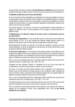 Fiscalité indirecte & directe – 2ème LNSG / Support du cours & Cahier de TD – Année Univ.2020/2021–
F.DERBEL
51
base des chiffres de l'exercice précédent. Une telle déduction est définitive puisque la révision de
la déduction faite selon la règle du prorata n'est prévue que pour les biens soumis à amortissement.
A. Modalités de déduction pour les biens amortissables.
En ce qui concerne les biens amortissables, les entreprises qui ne sont pas assujetties à la taxe sur
la valeur ajoutée à raison de l'ensemble de leurs activités ont la possibilité de déduire une fraction
correspondant au prorata de la taxe sur la valeur ajoutée qui a grevé les immobilisations communes
utilisées par les deux secteurs. Le prorata de déduction applicable à cette déduction initiale est celui
calculé au titre de l'exercice précédent.
Il est ensuite régularisé, une seule fois, sur la base du prorata définitif de l'année d'acquisition s'il
dégage une variation en plus ou moins supérieure à 5% par rapport au prorata utilisé pour la
déduction initiale.
B. Régularisation de la déduction initiale sur les biens soumis à amortissement communs
aux deux secteurs
a) Principe de la régularisation : En cas de variation de plus ou moins plus de cinq centièmes du
prorata appliqué (± 5,01), et de celui résultant des éléments réalisés pendant l'année où la
déduction a pris naissance, des corrections doivent être apportées à la déduction initiale.
Cette régularisation est opérée, une seule fois, sur la base de la variation du prorata au cours de
l'année d'acquisition, au titre de la déclaration du mois de janvier de l'année suivant celle au cours
de laquelle la déduction initiale est opérée.
b) Forme de la régularisation : Si le prorata de l'année pendant laquelle le droit à déduction a pris
naissance est supérieur de plus de cinq centièmes au prorata ayant servi à la déduction initiale, un
complément de déduction sur immobilisations est alors accordé à l'entreprise dans une proportion
égale à la différence du prorata de fin d'année et de celui de début de l'année.
Ainsi, au cas où le pourcentage ayant servi à la déduction initiale est de 85% alors que celui de fin
d'année est de 94%, la variation est de - 94% - 85% = 9% > 5%.
L'entreprise est alors autorisée à déduire un complément de 9% de la taxe ayant grevé les
immobilisations, communes aux deux secteurs, acquises au cours de l'exercice.
Par contre, si le prorata de l'année pendant laquelle le droit à déduction a pris naissance est
inférieur à plus de cinq centièmes au prorata ayant servi pour la déduction initiale, l'entreprise est
tenue de reverser au trésor une partie de la taxe initialement déduite dans une proportion égale à la
différence du prorata du début de l'année et de celui de fin d'année.
Ainsi, au cas où le pourcentage ayant servi à la déduction initiale est de 85% alors que celui de fin
d'année n'est que de 70%, la variation est de - 70% - 85% = -15 % <-5%.
L'entreprise est alors tenue de reverser la déduction opérée en trop, qui est de 15% de la taxe ayant
grevé les immobilisations communes aux deux secteurs, acquises au cours de l'exercice.
Enfin, si le prorata de l'année pendant laquelle le droit à déduction a pris naissance est inférieur ou
supérieur de cinq centièmes et moins, aucune régularisation n'est à faire, la taxe déduite
initialement devient définitive.
 