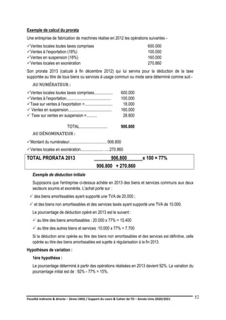 Fiscalité indirecte & directe – 2ème LNSG / Support du cours & Cahier de TD – Année Univ.2020/2021–
F.DERBEL
52
Exemple de calcul du prorata
Une entreprise de fabrication de machines réalise en 2012 les opérations suivantes -
Ventes locales toutes taxes comprises 600.000
Ventes à l'exportation (18%) 100.000
Ventes en suspension (18%) 160.000
Ventes locales en exonération 270.860
Son prorata 2013 (calculé à fin décembre 2012) qui lui servira pour la déduction de la taxe
supportée au titre de tous biens ou services à usage commun ou mixte sera déterminé comme suit -
A
AU
U N
NU
UM
MÉ
ÉR
RA
AT
TE
EU
UR
R :
:
Ventes locales toutes taxes comprises.................. 600.000
Ventes à l'exportation........................................... 100.000
Taxe sur ventes à l'exportation =........................... 18.000
 Ventes en suspension.......................................... 160.000
 Taxe sur ventes en suspension =.......... 28.800
TOTAL........................... 906.800
A
AU
U D
DÉ
ÉN
NO
OM
MI
IN
NA
AT
TE
EU
UR
R :
:
Montant du numérateur.................................... 906.800
Ventes locales en exonération...................... .....270.860
TOTAL PRORATA 2013 906.800 x 100 = 77%
906.800 + 270.860
Exemple de déduction initiale
Supposons que l'entreprise ci-dessus achète en 2013 des biens et services communs aux deux
secteurs soumis et exonérés. L'achat porte sur :
 des biens amortissables ayant supporté une TVA de 20.000 ;
 et des biens non amortissables et des services taxés ayant supporté une TVA de 10.000.
Le pourcentage de déduction opéré en 2013 est le suivant :
 au titre des biens amortissables : 20.000 x 77% = 15.400
 au titre des autres biens et services :10.000 x 77% = 7.700
Si la déduction ainsi opérée au titre des biens non amortissables et des services est définitive, celle
opérée au titre des biens amortissables est sujette à régularisation à la fin 2013.
Hypothèses de variation :
1ère hypothèse :
Le pourcentage déterminé à partir des opérations réalisées en 2013 devient 92%. La variation du
pourcentage initial est de : 92% - 77% = 15%.
 