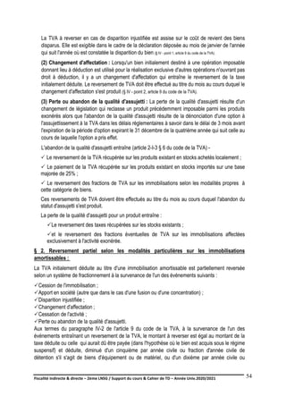 Fiscalité indirecte & directe – 2ème LNSG / Support du cours & Cahier de TD – Année Univ.2020/2021–
F.DERBEL
54
La TVA à reverser en cas de disparition injustifiée est assise sur le coût de revient des biens
disparus. Elle est exigible dans le cadre de la déclaration déposée au mois de janvier de l'année
qui suit l'année où est constatée la disparition du bien (§ IV - point 1, article 9 du code de la TVA).
(2) Changement d'affectation : Lorsqu'un bien initialement destiné à une opération imposable
donnant lieu à déduction est utilisé pour la réalisation exclusive d'autres opérations n'ouvrant pas
droit à déduction, il y a un changement d'affectation qui entraîne le reversement de la taxe
initialement déduite. Le reversement de TVA doit être effectué au titre du mois au cours duquel le
changement d'affectation s'est produit (§ IV - point 2, article 9 du code de la TVA).
(3) Perte ou abandon de la qualité d'assujetti : La perte de la qualité d'assujetti résulte d'un
changement de législation qui reclasse un produit précédemment imposable parmi les produits
exonérés alors que l'abandon de la qualité d'assujetti résulte de la dénonciation d'une option à
l'assujettissement à la TVA dans les délais réglementaires à savoir dans le délai de 3 mois avant
l'expiration de la période d'option expirant le 31 décembre de la quatrième année qui suit celle au
cours de laquelle l'option a pris effet.
L'abandon de la qualité d'assujetti entraîne (article 2-I-3 § 6 du code de la TVA) -
 Le reversement de la TVA récupérée sur les produits existant en stocks achetés localement ;
 Le paiement de la TVA récupérée sur les produits existant en stocks importés sur une base
majorée de 25% ;
 Le reversement des fractions de TVA sur les immobilisations selon les modalités propres à
cette catégorie de biens.
Ces reversements de TVA doivent être effectués au titre du mois au cours duquel l'abandon du
statut d'assujetti s'est produit.
La perte de la qualité d'assujetti pour un produit entraîne :
Le reversement des taxes récupérées sur les stocks existants ;
et le reversement des fractions éventuelles de TVA sur les immobilisations affectées
exclusivement à l'activité exonérée.
§ 2. Reversement partiel selon les modalités particulières sur les immobilisations
amortissables :
La TVA initialement déduite au titre d'une immobilisation amortissable est partiellement reversée
selon un système de fractionnement à la survenance de l'un des événements suivants :
Cession de l'immobilisation ;
Apport en société (autre que dans le cas d'une fusion ou d'une concentration) ;
Disparition injustifiée ;
Changement d'affectation ;
Cessation de l'activité ;
Perte ou abandon de la qualité d'assujetti.
Aux termes du paragraphe IV-2 de l'article 9 du code de la TVA, à la survenance de l'un des
événements entraînant un reversement de la TVA, le montant à reverser est égal au montant de la
taxe déduite ou celle qui aurait dû être payée (dans l'hypothèse où le bien est acquis sous le régime
suspensif) et déduite, diminué d'un cinquième par année civile ou fraction d'année civile de
détention s'il s'agit de biens d'équipement ou de matériel, ou d'un dixième par année civile ou
 