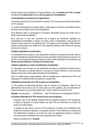 Fiscalité indirecte & directe – 2ème LNSG / Support du cours & Cahier de TD – Année Univ.2020/2021–
F.DERBEL
55
fraction d'année civile de détention s'il s'agit de bâtiment. Ainsi, le montant de la TVA à reverser
est déterminé en déconnexion totale du prix de cession de l'immobilisation.
a) Immobilisations concernées par la régularisation :
Aux termes du point 2 du § IV de l'article 9 du code de la TVA, le reversement éventuel des fractions
de TVA concerne :
1- Les biens d'équipement et le matériel (selon un découpage en 5 fractions, décomptées chacune
par année civile ou fraction d'année civile de détention).
2-Les bâtiments (selon un découpage en 10 fractions, décomptées chacune par année civile ou
fraction d'année civile de détention).
Ainsi, n'est pas, à notre avis, concernée par le système de reversement applicable aux
immobilisations amortissables, la cession d'un terrain, porté en immobilisation, acquis auprès d'un
lotisseur et ayant donné lieu à la déduction de la TVA payée lors de l'acquisition. Cette opération
entraîne le reversement de la totalité de la TVA initialement déduite au titre dudit terrain quel que
soit son prix de cession.
b) Régime applicable aux constructions :
Un reversement est dû lorsque l'un des événements entraînant ce reversement intervient selon le
cas dans l'intervalle de la période allant de 9 ans plus une fraction d'année (lorsqu'il est acquis le 1er
janvier) ou 8 ans plus deux fractions d'années qui suivent la date d'acquisition de la construction. La
fraction d'année s'étend de 1 à 365 jours de l'année civile.
c) Régime applicable aux autres immobilisations amortissables :
Un reversement est dû lorsque l'un des événements entraînant ce reversement intervient selon le
cas dans l'intervalle de la période allant de 4 ans plus une fraction d'année ou 3 ans plus deux
fractions d'année qui suivent la date d'acquisition de l'immobilisation.
Ainsi, un matériel acquis courant décembre 1997 ne nécessite aucun reversement de TVA s'il est
cédé après le 31 décembre 2000 soit à partir du 1er janvier 2001.
d) Modalités de facturation de la TVA reversée sur immobilisation :
La TVA reversée est déterminée abstraction faite du montant de la transaction. Cette TVA est
généralement incluse dans le prix de vente. Dans une telle hypothèse, elle est mentionnée en
marge de la facture ou du contrat de cession (§ IV - point 3, article 9 du code de la TVA).
Exemple : Prix de cession........ 60.000 dinars (dont TVA reversée sur immobilisations 2.000 DT)
e) Caractère déductible de la TVA reversée chez le nouvel acquéreur :
L'acquéreur peut, s'il est assujetti, récupérer dans les conditions ordinaires la TVA reversée par
le cédant ou l'apporteur à la seule condition que cette TVA soit mentionnée sur la facture de
vente ou le contrat d'apport.
La question se pose, dans le cas où la TVA reversée par le vendeur de l'immobilisation tient
compte de son prorata de déduction, si l'acquéreur acquiert un droit à déduction sur la base de la
TVA effectivement reversée ou sur la base d'un calcul de régularisation prenant en compte la
TVA ayant grevé l'immobilisation lors de son acquisition par le cédant ?
Illustrons la question par un exemple :
 