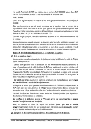 Fiscalité indirecte & directe – 2ème LNSG / Support du cours & Cahier de TD – Année Univ.2020/2021–
F.DERBEL
56
La société A achète le 31/12/N une machine par un prix hors TVA 100.000 D grevée d'une TVA
de 10%. Son prorata est de 50%. La machine est cédée le 1er janvier N+2.
TVA à reverser :
Calcul de la régularisation sur la base de la TVA ayant grevé l'immobilisation : 10.000 x (2/5) =
4.000 D
Bien que la doctrine ne se soit jamais prononcée sur la question, c'est le montant de la
régularisation calculé sur la base de la TVA ayant grevé le bien qui devrait être récupérable chez
l'acquéreur. Cette interprétation, conforme à l'esprit d'équité n'est pas incompatible avec le texte
formulé au point 3 du § IV de l'article 9 du code de la TVA.
Dans les usages pratiques, l'acquéreur se limite à récupérer la TVA effectivement reversée par
le vendeur.
Le nouvel acquéreur assujetti procède à la déduction selon les règles qui lui sont propres. Il est
tenu de procéder au reversement de la taxe ainsi déduite en cas de survenance d'un événement
déclenchant l'obligation de procéder au reversement au cours de la nouvelle période (de 10 ou 5
années ou fractions d'années selon la nature de l'immobilisation) couverte par cette obligation.
Section 4 - Crédit de départ des entreprises nouvellement assujetties
§ 1. Droit au crédit de départ :
Les entreprises nouvellement assujetties de droit ou par option bénéficient d'un crédit de TVA de
départ correspondant à :
- La taxe ayant grevé les biens ne constituant pas des immobilisations et détenus en stock à la
date d'assujettissement : le crédit de départ de TVA pour les éléments en stocks est déterminé
à partir des factures d'achat y afférentes. Au cas où le nouvel assujetti se trouve dans
l'impossibilité d'identifier le montant de la TVA ayant grevé les produits en stocks sur la base des
factures d'achats, il détermine le crédit de départ par application du taux de TVA en vigueur à la
date d'assujettissement partant du prix d'achat TTC ;
- La totalité de la taxe ayant grevé les biens constituant des immobilisations qui n'ont pas
encore été utilisées à la date de l'assujettissement ;
- Une partie de la taxe ayant grevé les immobilisations en cours d'utilisation correspondante à la
TVA ayant grevé ces biens, diminuée de 1/10 par année civile ou fraction d'année civile pour les
immeubles et de 1/5 par année civile ou fraction d'année civile pour les autres immobilisations.
Le crédit de départ est déterminé en faisant abstraction de toute provision pour dépréciation
éventuelle sur immobilisations ou sur stocks.
Le bénéfice de la déduction couvre la TVA ayant grevé les biens importés ou acquis
auprès d'assujettis ou de non assujettis.
Ainsi, le bénéfice du crédit de départ est accordé quelle que soit la source
d'approvisionnement c'est-à-dire que les achats aient été réalisés auprès d'assujettis ou non
et qu'ils aient été réalisés en régime local ou à l'importation.
§ 2. Obligation de déposer l'inventaire des biens donnant lieu au crédit de départ :
 