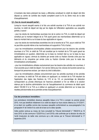 Fiscalité indirecte & directe – 2ème LNSG / Support du cours & Cahier de TD – Année Univ.2020/2021–
F.DERBEL
57
L'inventaire des biens précisant les taxes y afférentes constituant le crédit de départ doit être
déposé au centre de contrôle des impôts compétent avant la fin du 3ème mois de la date
d'assujettissement.
§ 3. Cas du nouvel assujetti partiel :
Lorsqu'un nouvel assujetti exerce à la fois une activité soumise à la TVA et une activité non
soumise, le crédit de départ est régi par les règles de l'affectation applicables aux assujettis
partiels, à savoir :
- pour les stocks de marchandises soumises lors de la vente à la TVA, le crédit de départ est
constitué par le montant intégral de la TVA ayant grevé ces marchandises déterminée sur la
base du montant réel ou sur la base du taux applicable en vigueur ;
- pour les stocks de marchandises exonérées lors de la revente de la TVA, aucun crédit de TVA
ne peut être accordé même si les marchandises ont supporté la TVA à l'achat ;
- pour les immobilisations amortissables utilisées exclusivement pour les besoins des activités
soumises à la TVA, le crédit de TVA est constitué par le montant de la TVA ayant grevé les
immobilisations en question, déterminée sur la base du montant réel ou sur la base du taux
applicable en vigueur, diminué du dixième par année civile ou fraction d'année civile pour les
bâtiments et du cinquième par année civile ou fraction d'année civile pour le reste des
immobilisations amortissables ;
- pour les immobilisations utilisées exclusivement pour les besoins des activités non soumises, il
n'est accordé aucun crédit de départ. Il en est de même pour les voitures de tourisme servant au
transport de personnes exclues par nature du droit à déduction ;
- pour les immobilisations utilisées concurremment pour les activités soumises et les activités
non soumises, le crédit de TVA est obtenu en appliquant, au montant de la TVA résultant de
l'application des règles des fractions du 1/10 et du 1/5, un pourcentage de déduction
correspondant au prorata (théorique) de l'exercice précédent si l'on se réfère à la solution
retenue par la doctrine administrative lors de l'assujettissement du commerce de détail ayant
atteint 100.000 D à la TVA ou à défaut en appliquant un prorata déterminé sur la base des
recettes prévisionnelles de la première année d'assujettissement.
Cas des promoteurs immobiliers :
Les promoteurs immobiliers devenus assujettis totaux à la TVA à compter du premier janvier
2018, n’ont pas bénéficié initialement d’un crédit de départ sur leurs stocks détenus au 31/12/2017,
et ce étant non qualifiés comme des nouveaux assujettis conformément au sous-paragraphe 6 du
paragraphe IV de l’article 9 du code de la taxe sur la valeur ajoutée.
Cette position (prévue au niveau de l’avis consultatif du Tribunal Administratif n° 799/2018 du 16
mars 2018, la note commune n°22/2018 du 2 avril 2018) a été confirmée par la décision de refus de
l’arrêt d’exécution de ladite note commune qui a été rendue par le Tribunal Administratif le 17
septembre 2018.
 