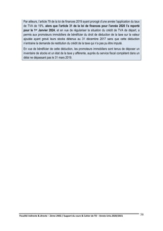 Fiscalité indirecte & directe – 2ème LNSG / Support du cours & Cahier de TD – Année Univ.2020/2021–
F.DERBEL
58
Par ailleurs, l’article 79 de la loi de finances 2019 ayant prorogé d’une année l’application du taux
de TVA de 19%, alors que l’article 31 de la loi de finances pour l’année 2020 l’a reporté
pour le 1er Janvier 2024, et en vue de régulariser la situation du crédit de TVA de départ, a
permis aux promoteurs immobiliers de bénéficier du droit de déduction de la taxe sur la valeur
ajoutée ayant grevé leurs stocks détenus au 31 décembre 2017 sans que cette déduction
n’entraine la demande de restitution du crédit de la taxe qui n’a pas pu être imputé.
En vue de bénéficier de cette déduction, les promoteurs immobiliers sont tenus de déposer un
inventaire de stocks et un état de la taxe y afférente, auprès du service fiscal compétent dans un
délai ne dépassant pas le 31 mars 2019.
 