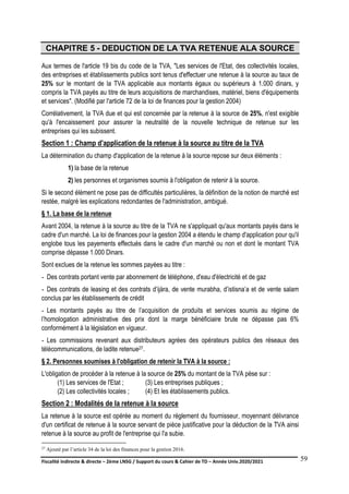 Fiscalité indirecte & directe – 2ème LNSG / Support du cours & Cahier de TD – Année Univ.2020/2021–
F.DERBEL
59
CHAPITRE 5 - DEDUCTION DE LA TVA RETENUE ALA SOURCE
Aux termes de l'article 19 bis du code de la TVA, "Les services de l'Etat, des collectivités locales,
des entreprises et établissements publics sont tenus d'effectuer une retenue à la source au taux de
25% sur le montant de la TVA applicable aux montants égaux ou supérieurs à 1.000 dinars, y
compris la TVA payés au titre de leurs acquisitions de marchandises, matériel, biens d'équipements
et services". (Modifié par l'article 72 de la loi de finances pour la gestion 2004)
Corrélativement, la TVA due et qui est concernée par la retenue à la source de 25%, n'est exigible
qu'à l'encaissement pour assurer la neutralité de la nouvelle technique de retenue sur les
entreprises qui les subissent.
Section 1 : Champ d'application de la retenue à la source au titre de la TVA
La détermination du champ d'application de la retenue à la source repose sur deux éléments :
1) la base de la retenue
2) les personnes et organismes soumis à l'obligation de retenir à la source.
Si le second élément ne pose pas de difficultés particulières, la définition de la notion de marché est
restée, malgré les explications redondantes de l'administration, ambiguë.
§ 1. La base de la retenue
Avant 2004, la retenue à la source au titre de la TVA ne s'appliquait qu'aux montants payés dans le
cadre d'un marché. La loi de finances pour la gestion 2004 a étendu le champ d'application pour qu'il
englobe tous les payements effectués dans le cadre d'un marché ou non et dont le montant TVA
comprise dépasse 1.000 Dinars.
Sont exclues de la retenue les sommes payées au titre :
- Des contrats portant vente par abonnement de téléphone, d'eau d'électricité et de gaz
- Des contrats de leasing et des contrats d’ijàra, de vente murabha, d’istisna’a et de vente salam
conclus par les établissements de crédit
- Les montants payés au titre de l’acquisition de produits et services soumis au régime de
l’homologation administrative des prix dont la marge bénéficiaire brute ne dépasse pas 6%
conformément à la législation en vigueur.
- Les commissions revenant aux distributeurs agrées des opérateurs publics des réseaux des
télécommunications, de ladite retenue27.
§ 2. Personnes soumises à l'obligation de retenir la TVA à la source :
L'obligation de procéder à la retenue à la source de 25% du montant de la TVA pèse sur :
(1) Les services de l'Etat ; (3) Les entreprises publiques ;
(2) Les collectivités locales ; (4) Et les établissements publics.
Section 2 : Modalités de la retenue à la source
La retenue à la source est opérée au moment du règlement du fournisseur, moyennant délivrance
d'un certificat de retenue à la source servant de pièce justificative pour la déduction de la TVA ainsi
retenue à la source au profit de l'entreprise qui l'a subie.
27 Ajouté par l’article 34 de la loi des finances pour la gestion 2016.
 