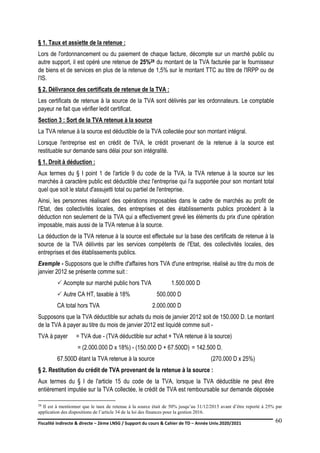 Fiscalité indirecte & directe – 2ème LNSG / Support du cours & Cahier de TD – Année Univ.2020/2021–
F.DERBEL
60
§ 1. Taux et assiette de la retenue :
Lors de l'ordonnancement ou du paiement de chaque facture, décompte sur un marché public ou
autre support, il est opéré une retenue de 25%28 du montant de la TVA facturée par le fournisseur
de biens et de services en plus de la retenue de 1,5% sur le montant TTC au titre de l'IRPP ou de
l'IS.
§ 2. Délivrance des certificats de retenue de la TVA :
Les certificats de retenue à la source de la TVA sont délivrés par les ordonnateurs. Le comptable
payeur ne fait que vérifier ledit certificat.
Section 3 : Sort de la TVA retenue à la source
La TVA retenue à la source est déductible de la TVA collectée pour son montant intégral.
Lorsque l'entreprise est en crédit de TVA, le crédit provenant de la retenue à la source est
restituable sur demande sans délai pour son intégralité.
§ 1. Droit à déduction :
Aux termes du § I point 1 de l'article 9 du code de la TVA, la TVA retenue à la source sur les
marchés à caractère public est déductible chez l'entreprise qui l'a supportée pour son montant total
quel que soit le statut d'assujetti total ou partiel de l'entreprise.
Ainsi, les personnes réalisant des opérations imposables dans le cadre de marchés au profit de
l'Etat, des collectivités locales, des entreprises et des établissements publics procèdent à la
déduction non seulement de la TVA qui a effectivement grevé les éléments du prix d'une opération
imposable, mais aussi de la TVA retenue à la source.
La déduction de la TVA retenue à la source est effectuée sur la base des certificats de retenue à la
source de la TVA délivrés par les services compétents de l'Etat, des collectivités locales, des
entreprises et des établissements publics.
Exemple - Supposons que le chiffre d'affaires hors TVA d'une entreprise, réalisé au titre du mois de
janvier 2012 se présente comme suit :
 Acompte sur marché public hors TVA 1.500.000 D
 Autre CA HT, taxable à 18% 500.000 D
CA total hors TVA 2.000.000 D
Supposons que la TVA déductible sur achats du mois de janvier 2012 soit de 150.000 D. Le montant
de la TVA à payer au titre du mois de janvier 2012 est liquidé comme suit -
TVA à payer = TVA due - (TVA déductible sur achat + TVA retenue à la source)
TVA à = (2.000.000 D x 18%) - (150.000 D + 67.500D) = 142.500 D.
67.500D étant la TVA retenue à la source (270.000 D x 25%)
§ 2. Restitution du crédit de TVA provenant de la retenue à la source :
Aux termes du § I de l'article 15 du code de la TVA, lorsque la TVA déductible ne peut être
entièrement imputée sur la TVA collectée, le crédit de TVA est remboursable sur demande déposée
28 Il est à mentionner que le taux de retenue à la source était de 50% jusqu’au 31/12/2015 avant d’être reporté à 25% par
application des dispositions de l’article 34 de la loi des finances pour la gestion 2016.
 
