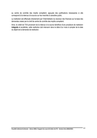 Fiscalité indirecte & directe – 2ème LNSG / Support du cours & Cahier de TD – Année Univ.2020/2021–
F.DERBEL
61
au centre de contrôle des impôts compétent, appuyée des justifications nécessaires si elle
correspond à la retenue à la source sur les marchés à caractère public.
La restitution est effectuée directement par l'intermédiaire du receveur des finances sur la base des
demandes visées par le chef de centre de contrôle des impôts compétent.
Ainsi, le crédit de TVA provenant de la retenue à la source bénéficie d'une procédure de restitution
intégrale et accélérée, cette restitution doit intervenir dans le délai d’un mois à compter de la date
du dépôt de la demande de restitution.
 