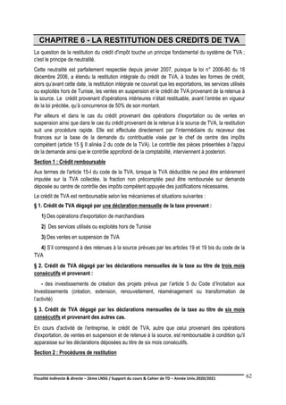 Fiscalité indirecte & directe – 2ème LNSG / Support du cours & Cahier de TD – Année Univ.2020/2021–
F.DERBEL
62
CHAPITRE 6 - LA RESTITUTION DES CREDITS DE TVA
La question de la restitution du crédit d'impôt touche un principe fondamental du système de TVA ;
c'est le principe de neutralité.
Cette neutralité est parfaitement respectée depuis janvier 2007, puisque la loi n° 2006-80 du 18
décembre 2006, a étendu la restitution intégrale du crédit de TVA, à toutes les formes de crédit,
alors qu’avant cette date, la restitution intégrale ne couvrait que les exportations, les services utilisés
ou exploités hors de Tunisie, les ventes en suspension et le crédit de TVA provenant de la retenue à
la source. Le crédit provenant d'opérations intérieures n’était restituable, avant l’entrée en vigueur
de la loi précitée, qu’à concurrence de 50% de son montant.
Par ailleurs et dans le cas du crédit provenant des opérations d'exportation ou de ventes en
suspension ainsi que dans le cas du crédit provenant de la retenue à la source de TVA, la restitution
suit une procédure rapide. Elle est effectuée directement par l'intermédiaire du receveur des
finances sur la base de la demande du contribuable visée par le chef de centre des impôts
compétent (article 15 § II alinéa 2 du code de la TVA). Le contrôle des pièces présentées à l'appui
de la demande ainsi que le contrôle approfondi de la comptabilité, interviennent à posteriori.
Section 1 : Crédit remboursable
Aux termes de l'article 15-I du code de la TVA, lorsque la TVA déductible ne peut être entièrement
imputée sur la TVA collectée, la fraction non précomptée peut être remboursée sur demande
déposée au centre de contrôle des impôts compétent appuyée des justifications nécessaires.
Le crédit de TVA est remboursable selon les mécanismes et situations suivantes :
§ 1. Crédit de TVA dégagé par une déclaration mensuelle de la taxe provenant :
1) Des opérations d'exportation de marchandises
2) Des services utilisés ou exploités hors de Tunisie
3) Des ventes en suspension de TVA
4) S’il correspond à des retenues à la source prévues par les articles 19 et 19 bis du code de la
TVA
§ 2. Crédit de TVA dégagé par les déclarations mensuelles de la taxe au titre de trois mois
consécutifs et provenant :
- des investissements de création des projets prévus par l’article 5 du Code d’Incitation aux
Investissements (création, extension, renouvellement, réaménagement ou transformation de
l’activité)
§ 3. Crédit de TVA dégagé par les déclarations mensuelles de la taxe au titre de six mois
consécutifs et provenant des autres cas.
En cours d'activité de l'entreprise, le crédit de TVA, autre que celui provenant des opérations
d'exportation, de ventes en suspension et de retenue à la source, est remboursable à condition qu'il
apparaisse sur les déclarations déposées au titre de six mois consécutifs.
Section 2 : Procédures de restitution
 