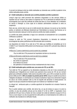 Fiscalité indirecte & directe – 2ème LNSG / Support du cours & Cahier de TD – Année Univ.2020/2021–
F.DERBEL
63
Il convient de distinguer entre les crédits restituables sur demande avec contrôle à posteriori et les
crédits restituables après contrôle.
§ 1. Crédit restituable sur demande sans contrôle préalable (contrôle à posteriori)
Lorsqu'il s'agit d'un crédit provenant des opérations d'exportation ou des services utilisés ou
exploités hors de Tunisie ou des ventes en suspension de TVA, la demande de restitution doit être
accompagnée d'une copie des certificats de sorties des biens ou d'une attestation de la réalisation
du service à l'étranger ou d'une copie de la décision administrative autorisant la vente en
suspension.
Dans ces cas, comme dans le cas où le crédit provient des retenues à la source sur les marchés
publics, la restitution est effectuée directement par l'intermédiaire du receveur des finances sur la
base de la demande visée par le chef de centre de contrôle des impôts compétent.
Le contrôle des pièces présentées à l'appui de la demande et éventuellement de la comptabilité
s'effectuera a posteriori.
Lorsque le crédit de TVA provient d'opérations d'exportation, la demande de restitution
accompagnée des pièces justificatives doit être exécutée dans la semaine.
Les dispositions de l’article 15 du code de la TVA, telles que modifiées et complétées par la loi
n°2009-71 du 21 décembre 2009 portant loi de finances pour l’année 2010, prévoient deux délais de
restitution -
 DELAI DE 7 JOURS A COMPTER DE LA DATE DU DEPOT DE LA DEMANDE
Pour le crédit de la TVA provenant de l’exportation de biens ou de services
 DELAI DE 30 JOURS A COMPTER DE LA DATE DU DEPOT DE LA DEMANDE
Pour le crédit de la TVA provenant des
- des ventes en suspension
- de la retenue à la source
- des opérations d’investissement et des investissements de mise à niveau
§ 2. Crédit restituable après contrôle avec une avance de 15% ou de 50%.
Tout crédit de TVA qui apparaît sur les déclarations déposées au titre de 6 mois consécutifs est
restituable pour l’intégralité de son montant avec paiement d'une avance de 15% de son montant
global sans vérification préalable. Cette avance est portée à 25%, puis à 35% (à compter du premier
janvier 2006),et enfin à 50% (à compter du premier janvier 2010) lorsque la société est soumise à
l’obligation de désigner un commissaire aux comptes et présente à l’appui de sa demande le rapport
de celui-ci de l’année précédant celle au titre de laquelle elle demande le remboursement. Ce
rapport ne doit pas comporter de réserves ayant une incidence sur l’assiette de l’impôt.
Le reliquat est remboursé après un contrôle approfondi de l'ensemble de la situation fiscale de
l'assujetti.
Pour la partie restituée sans contrôle, elle donne lieu, en cas de remise en cause à la suite du
contrôle, en plus des pénalités prévues par les articles 81 et 82 du CDPF, à l’application d’une
pénalité de 0,5% par mois ou fraction de mois à compter de la date de restitution et jusqu’à la fin du
mois au cours duquel a eu lieu de payement de cette partie ou la reconnaissance de la dette ou la
notification des résultats de la vérification fiscale.
 