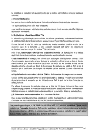 Fiscalité indirecte & directe – 2ème LNSG / Support du cours & Cahier de TD – Année Univ.2020/2021–
F.DERBEL
64
La procédure de restitution, telle que commentée par la doctrine administrative, comporte les étapes
suivantes :
a- Paiement de l'avance
Les services du contrôle fiscal chargés de l'instruction de la demande de restitution s'assurent -
- de la persistance du crédit sur 6 mois consécutifs,
- que les déclarations ayant suivi la dernière restitution, depuis 6 mois au moins, aient fait l'objet des
rectifications nécessaires.
b- Restitution du reliquat du crédit de TVA
La vérification approfondie peut soit confirmer, soit infirmer partiellement ou totalement le montant
du crédit objet de la demande de restitution qui peut recevoir l'accord de l'assujetti ou son refus.
En cas d'accord, le chef du centre de contrôle des impôts compétent procède au visa de la
deuxième copie de la demande. A cette occasion, l'assujetti doit signer des déclarations
rectificatives pour tenir compte du crédit de TVA objet du visa.
Dans ce cas, la restitution s’effectue dans un délai maximum de 120 jours à partir de la date de
dépôt de la demande en restitution remplissant toutes les conditions légales requises.
Ce délai est réduit à 60 jours pour les sociétés dont les comptes sont légalement soumis à l’audit
d’un commissaire aux comptes et pour lesquels la certification est intervenue au titre du dernier
exercice clôturé pour lequel le délai de déclaration de l’impôt sur les sociétés au titre de ses
résultats est échu à la date de dépôt de la demande de restitution du crédit de TVA et ce, à
condition que la certification des comptes ne comporte pas de réserves touchant à l’assiette de
l’impôt.
c- Régularisation du montant du crédit de TVA lors de l'obtention de chaque remboursement
Chaque somme restituée doit donner lieu à la régularisation du crédit de TVA dont seul le montant
régularisé continue à apparaître sur les déclarations de TVA à partir de la date d'obtention du
remboursement.
Par ailleurs, la demande de restitution régie par le délai de 120 jours, doit donner lieu à une
suspension (régularisation au niveau de la déclaration) du droit à déduction pour les sommes faisant
l’objet de demande de restitution des montants exigibles et ce, durant les délais de restitution fixés.
§ 3. Demande de remboursement lors de la cessation d'activité
Dans ce cas, le remboursement est précédé d'un contrôle fiscal approfondi. L'administration fiscale
n'est tenue par aucun délai limite de réponse à la demande de restitution.
Nouveauté apportée par la LF 2015 : l’article 19 de la LF 2015 a institué un délai de 7 jours pour la
restitution de l’intégralité du crédit de TVA pour les sociétés qui relèvent de la compétence de la direction
des grandes entreprises « DGE » et qui accompagnent leurs demandes de restitution d’un rapport spécial
du CAC relatif à l’audit du crédit objet de la demande de restitution.
 