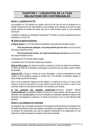 Fiscalité indirecte & directe – 2ème LNSG / Support du cours & Cahier de TD – Année Univ.2020/2021–
F.DERBEL
67
CHAPITRE 7 - LIQUIDATION DE LA TVA&
OBLIGATIONS DES CONTRIBUABLES
Section 1 : Liquidation de la TVA
Les assujettis à la TVA liquident leur position vis-à-vis du fisc tous les mois en déclarant sur un
modèle d'imprimé fourni par l'administration la taxe collectée et les assiettes d'une part et la taxe
imputée assortie du montant des achats ainsi que le crédit éventuel reporté du mois précédent
d'autre part.
L'obligation de déposer une déclaration mensuelle de TVA pèse sur tous les assujettis qu'ils soient
redevables ou non de TVA.
. Délais de dépôt de déclaration :
a) Régime général : La TVA fait l'objet d'une déclaration mensuelle dans les délais suivants -
- Pour les personnes physiques : les quinze premiers jours du mois qui suit le mois au
titre duquel l'imposition est due.
- Pour les personnes morales : les vingt huit premiers jours du mois qui suit le mois au
titre duquel l'imposition est due.
La déclaration de TVA doit être datée et signée.
La liquidation de la TVA peut faire ressortir deux situations :
Solde de TVA à payer : Ce solde est acquitté au comptant au moment du dépôt de la déclaration.
Le défaut de dépôt de la déclaration accompagnée du paiement dans les délais impartis entraîne
des pénalités.
Crédit de TVA - Lorsque le montant de la taxe récupérable, y compris éventuellement le report
créditeur du mois précédent, dépasse le montant de la TVA collectée, la déclaration dégage un
crédit d'impôt au profit de l'entreprise.
Dans ce cas la déclaration déposée est dite négative. Le reliquat de la taxe qui n'a pas pu être
imputé sur la taxe due est reporté sur le mois suivant et ainsi de suite d'un mois à un autre. Il peut
aussi faire l'objet d'une demande de restitution si les conditions sont remplies.
b) Cas particulier des assujettis occasionnels- Lorsqu'une personne effectue
occasionnellement une opération passible de la taxe sur la valeur ajoutée, elle doit souscrire une
déclaration dans les deux jours qui suivent la réalisation de l'opération imposable et déposer cette
déclaration accompagnée du paiement à la recette des finances du lieu où s'est effectuée ladite
opération.
Section 2 - Les obligations du contribuable
Les obligations des contribuables comportent l'accomplissement des démarches et la réalisation des
formalités d'identification fiscale, des obligations comptables, des obligations liées à la facturation et
au transport de marchandises ainsi que les obligations déclaratives et de régularisation en cas
d'abandon du régime d'assujetti, de cessation et de cession d'activités.
 