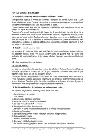 Fiscalité indirecte & directe – 2ème LNSG / Support du cours & Cahier de TD – Année Univ.2020/2021–
F.DERBEL
68
SS 1 - Les formalités d'identification
§ 1. Obligations des entreprises domiciliées ou établies en Tunisie -
Toute personne physique ou morale qui s'adonne à l'exercice d'une activité soumise à la TVA en
régime intérieur doit, avant d'entamer cette activité, souscrire une déclaration sur un modèle fourni
par l'administration et obtenir une carte d'assujetti total ou partiel.
L'immatriculation initiale ainsi que les déclarations modificatives sont déposées au bureau de
contrôle des impôts du lieu d'imposition.
L'ouverture d'un nouvel établissement doit donner lieu à une déclaration de mise à jour de la
déclaration d'identification fiscale auprès du centre des impôts du siège et une autre déclaration
auprès du service du contrôle fiscal dans le ressort duquel se trouve le nouvel établissement. En
effet, en matière de TVA, la règle est la déclaration autonome de chaque établissement sauf
autorisation de centraliser au siège de l'établissement principal l'ensemble des déclarations de TVA
des différents établissements.
§ 2. Opération occasionnelle soumise :
Aux termes du § V de l'article 18 du code de la TVA, les personnes effectuant occasionnellement
une opération passible de la TVA doivent souscrire dans les quarante huit (48) heures une
déclaration à la recette des finances du lieu où s'est effectuée l'opération et acquitter immédiatement
la taxe.
S.S 2- Les obligations liées aux factures
§ 1. Principe général -
Les factures, qui constituent le support de vente et de collecte de TVA pour le vendeur et la pièce
justificative des achats et de déduction de TVA pour l'acquéreur, constituent le document le plus
important autour duquel est bâti tout le système de TVA.
En plus des mentions obligatoires qui doivent figurer sur toutes les factures de vente, le code de la
TVA a institué une obligation de déclarer l'imprimeur à qui l'entreprise a confié l'impression de ses
factures de ventes. De même, ledit code institue des règles particulières de facturation régissant le
commerce de détail assujetti et réitère l'obligation de délivrer une facture.
§ 2. Mentions obligatoires devant figurer sur les factures de ventes -
Les mentions obligatoires qui doivent figurer sur les factures sont :
01. La dénomination du vendeur.
02. Son adresse.
03. Le numéro du registre du commerce.
04. Le capital social pour les personnes morales.
05. Le code d'assujetti à la TVA du vendeur.
06. La désignation du client et son adresse.
07. La qualité du client "assujetti ou non assujetti" et le numéro d'assujetti du client.
08. La date de l'opération.
09. La désignation du produit ou de la prestation, la quantité et le prix unitaire.
10. Les montants hors taxes.
11. Les taux et montants des taxes.
12. Le montant total toutes taxes comprises.
13. Un numéro interne (a) propre au vendeur pour les factures, décomptes et mémoires...
 