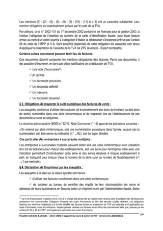 Fiscalité indirecte & directe – 2ème LNSG / Support du cours & Cahier de TD – Année Univ.2020/2021–
F.DERBEL
69
Les mentions (1) - (2) - (5) - (6) - (8) - (9) - (10) - (11) et (13) ont un caractère substantiel. Leur
mention obligatoire est expressément prévue par le code de la TVA.
Par ailleurs, la loi n° 2002-101 du 17 décembre 2002 portant loi de finances pour la gestion 2003, a
institué l’obligation de l’insertion du numéro de la carte d’identification fiscale, pour toute facture
émise au nom d’un client soumis à l’obligation d’établir la déclaration d’existence prévue par l’article
58 du code de l’IRPP et l’I.S. Sont toutefois dispensés de cette obligation les assujettis non tenus
d’appliquer la majoration de l’assiette de la TVA de 25% (exemple - Expert comptable)
Certains autres documents peuvent tenir lieu de factures.
Ces documents doivent comporter les mentions obligatoires des factures. Parmi ces documents, il
est possible d'énumérer, en tant que pièce justificative de la déduction de TVA :
 Une note d'honoraires30.
Un contrat.
 Un décompte provisoire.
 Un décompte définitif.
 Un mémoire.
 Un document douanier.
§ 3. Obligations de respecter la suite numérique des factures de vente :
Les assujettis sont tenus d'utiliser des factures (et éventuellement des bons de livraison ou des bons
de sortie) numérotés dans une série ininterrompue et de respecter lors de l'établissement de ces
documents la suite de séquence.
La doctrine administrative (BODI n° 92/17, Note Commune n° 16) apporte les précisions suivantes -
«On entend par série ininterrompue, soit une numérotation successive dans l'année, auquel cas la
numérotation doit être servie du millésime (n° .../92), soit de façon illimitée.
Cas particulier des entreprises à succursales multiples :
Les entreprises à succursales multiples peuvent éditer soit une série ininterrompue avec utilisation
d'un lot de facturiers pour chacun des établissements, soit une série pour l'entreprise mère avec une
indication permettant d'individualiser cette série et des séries relatives à chaque établissement à
part, en indiquant pour chacun d'eux le numéro de la série suivi du numéro de l'établissement (n°
.../1 par exemple).
§ 4. Déclaration de l'imprimeur par les assujettis :
Les assujettis à la taxe sur la valeur ajoutée sont tenus :
 d'utiliser des factures numérotées dans une série ininterrompue,
 de déclarer au bureau de contrôle des impôts de leur circonscription les noms et
adresses de leurs fournisseurs en factures selon un imprimé fourni par l'administration fiscale. Selon
30 La loi de finances pour la gestion 2016 a mis à la charge des personnes qui réalisent des revenus dans la catégorie des bénéfices des
professions non commerciales, l'obligation d'émettre des notes d'honoraires au titre des services qu’elles réalisent. Les obligations
relatives aux mentions obligatoires et à la liste détaillée des factures émises en suspension de TVA sus-indiquées sont applicables aux
notes d’honoraires. Aussi les infractions fiscales pénales relatives aux factures et aux titres des mouvements telles que, prévues par les
articles 94, 95 et 96 du CDPF, sont également applicables aux notes d'honoraires.
 