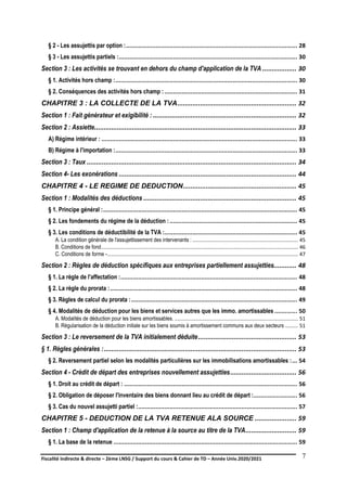 Fiscalité indirecte & directe – 2ème LNSG / Support du cours & Cahier de TD – Année Univ.2020/2021–
F.DERBEL
7
§ 2 - Les assujettis par option :.................................................................................................. 28
§ 3 - Les assujettis partiels :...................................................................................................... 30
Section 3 : Les activités se trouvant en dehors du champ d'application de la TVA .................. 30
§ 1. Activités hors champ :........................................................................................................ 30
§ 2. Conséquences des activités hors champ :............................................................................ 31
CHAPITRE 3 : LA COLLECTE DE LA TVA............................................................... 32
Section 1 : Fait générateur et exigibilité : ............................................................................ 32
Section 2 : Assiette........................................................................................................... 33
A) Régime intérieur : ................................................................................................................ 33
B) Régime à l'importation :........................................................................................................ 33
Section 3 : Taux ............................................................................................................... 34
Section 4- Les exonérations .............................................................................................. 44
CHAPITRE 4 - LE REGIME DE DEDUCTION............................................................ 45
Section 1 : Modalités des déductions ................................................................................. 45
§ 1. Principe général :............................................................................................................... 45
§ 2. Les fondements du régime de la déduction :......................................................................... 45
§ 3. Les conditions de déductibilité de la TVA :............................................................................ 45
A. La condition générale de l'assujettissement des intervenants : ........................................................................ 45
B. Conditions de fond...................................................................................................................................... 46
C. Conditions de forme -.................................................................................................................................. 47
Section 2 : Règles de déduction spécifiques aux entreprises partiellement assujetties............ 48
§ 1. La règle de l'affectation :..................................................................................................... 48
§ 2. La règle du prorata :........................................................................................................... 48
§ 3. Règles de calcul du prorata :............................................................................................... 49
§ 4. Modalités de déduction pour les biens et services autres que les immo. amortissables ............. 50
A. Modalités de déduction pour les biens amortissables. .................................................................................... 51
B. Régularisation de la déduction initiale sur les biens soumis à amortissement communs aux deux secteurs ......... 51
Section 3 : Le reversement de la TVA initialement déduite.................................................... 53
§ 1. Règles générales :...................................................................................................... 53
§ 2. Reversement partiel selon les modalités particulières sur les immobilisations amortissables :... 54
Section 4 - Crédit de départ des entreprises nouvellement assujetties................................... 56
§ 1. Droit au crédit de départ : ................................................................................................... 56
§ 2. Obligation de déposer l'inventaire des biens donnant lieu au crédit de départ :......................... 56
§ 3. Cas du nouvel assujetti partiel :........................................................................................... 57
CHAPITRE 5 - DEDUCTION DE LA TVA RETENUE ALA SOURCE ...................... 59
Section 1 : Champ d'application de la retenue à la source au titre de la TVA........................... 59
§ 1. La base de la retenue ......................................................................................................... 59
 