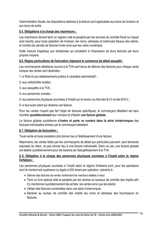 Fiscalité indirecte & directe – 2ème LNSG / Support du cours & Cahier de TD – Année Univ.2020/2021–
F.DERBEL
70
l'administration fiscale, les dispositions relatives à la facture sont applicables aux bons de livraison et
aux bons de sortie.
§ 5. Obligations à la charge des imprimeurs :
Les imprimeurs doivent tenir un registre coté et paraphé par les services du contrôle fiscal sur lequel
sont inscrits, pour toute opération de livraison, les noms, adresses et matricules fiscaux des clients,
le nombre de carnets de factures livrés ainsi que leur série numérique.
Cette mesure s'applique aux entreprises qui procèdent à l'impression de leurs factures par leurs
propres moyens.
§ 6. Règles particulières de facturation régissant le commerce de détail assujetti :
Les commerçants détaillants soumis à la TVA sont tenus de délivrer des factures pour chaque vente
lorsque ces ventes sont destinées :
1- à l'Etat et aux établissements publics à caractère administratif ;
2- aux collectivités locales ;
3- aux assujettis à la TVA ;
4- aux personnes morales ;
5- aux personnes physiques soumises à l'impôt sur le revenu au titre des B.I.C et des B.N.C ;
6- à tout autre client qui réclame une facture.
Pour les ventes n'ayant pas fait l'objet de factures spécifiques, le commerçant détaillant est tenu
d'arrêter quotidiennement leur montant et d'établir une facture globale.
La facture globale quotidienne s'insère et porte un numéro dans la série ininterrompue des
factures individuelles émises par le commerçant détaillant.
§ 7. Obligation de facturation :
Toute vente et toute prestation doit donner lieu à l'établissement d'une facture.
Néanmoins, les ventes faites par les commerçants de détail aux particuliers peuvent, sauf demande
expresse du client, ne pas donner lieu à une facture individuelle. Dans ce cas, une facture globale
est établie quotidiennement pour les besoins de l'assujettissement à la TVA.
§ 8. Obligation à la charge des personnes physiques soumises à l’impôt selon le régime
forfaitaire :
Les personnes physiques soumises à l’impôt selon le régime forfaitaire sont, pour les opérations
dont le montant est supérieure ou égale à 500 dinars par opération, astreints à :
 Délivrer des factures de ventes renfermant les mentions étalées ci-haut
 Tenir un livre spécial côté et paraphé par les centres ou bureaux de contrôle des impôts afin
d’y mentionner quotidiennement les achats, les ventes ainsi que les stocks
 Utiliser des factures numérotées dans une série ininterrompue
 Déclarer au bureau de contrôle des impôts les noms et adresses des fournisseurs en
factures.
 