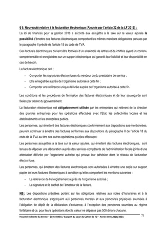 Fiscalité indirecte & directe – 2ème LNSG / Support du cours & Cahier de TD – Année Univ.2020/2021–
F.DERBEL
71
§ 9. Nouveauté relative à la facturation électronique (Ajoutée par l’article 22 de la LF 2016) :
La loi de finances pour la gestion 2016 a accordé aux assujettis à la taxe sur la valeur ajoutée la
possibilité d'émettre des factures électroniques comportant les mêmes mentions obligatoires prévues par
le paragraphe II précité de l'article 18 du code de TVA.
Ces factures électroniques doivent être formées d’un ensemble de lettres et de chiffres ayant un contenu
compréhensible et enregistrées sur un support électronique qui garantit leur lisibilité et leur disponibilité en
cas de besoin.
La facture électronique doit :
- Comporter les signatures électroniques du vendeur ou du prestataire de service ;
- Etre enregistrée auprès de l’organisme autorisé à cette fin ;
- Comporter une référence unique délivrée auprès de l’organisme autorisé à cette fin.
Les conditions et les procédures de l’émission des factures électroniques et de leur sauvegarde sont
fixées par décret du gouvernement.
La facturation électronique est obligatoirement utilisée par les entreprises qui relèvent de la direction
des grandes entreprises pour les opérations effectuées avec l’Etat, les collectivités locales et les
établissements et les entreprises publics.
Les personnes, qui émettent des factures électroniques conformément aux dispositions sus-mentionnées,
peuvent continuer à émettre des factures conformes aux dispositions du paragraphe II de l’article 18 du
code de la TVA au titre des autres opérations qu’elles effectuent.
Les personnes assujetties à la taxe sur la valeur ajoutée, qui émettent des factures électroniques, sont
tenues de déposer une déclaration auprès des services compétents de l’administration fiscale jointe d’une
attestation délivrée par l’organisme autorisé qui prouve leur adhésion dans le réseau de facturation
électronique.
Les personnes, qui émettent des factures électroniques sont autorisées à émettre une copie sur support
papier de leurs factures électroniques à condition qu’elles comportent les mentions suivantes :
- La référence de l’enregistrement auprès de l’organisme autorisé ;
- La signature et le cachet de l’émetteur de la facture.
NB : Les dispositions précitées portant sur les obligations relatives aux notes d’honoraires et à la
facturation électronique s'appliquent aux personnes morales et aux personnes physiques soumises à
l’obligation de dépôt de la déclaration d’existence, à l’exception des personnes soumises au régime
forfaitaire et ce, pour leurs opérations dont la valeur ne dépasse pas 500 dinars chacune.
 