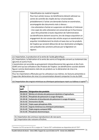 Fiscalité indirecte & directe – 2ème LNSG / Support du cours & Cahier de TD – Année Univ.2020/2021–
F.DERBEL
75
l'identification du matériel importé.
Pour leurs achats locaux, les bénéficiaires doivent adresser au
centre de contrôle des impôts de leur circonscription,
préalablement à l'achat une demande d'achat en exonération,
accompagnée des documents visés ci-dessus :
- Une attestation d'achat en suspension est délivrée à l'intéressé.
- Une copie de cette attestation est conservée par le fournisseur
pour être présentée à toute réquisition de l'administration.
Les bénéficiaires doivent souscrire, lors de chaque acquisition un
engagement de non cession des articles acquis en exonération et
acquitter immédiatement les droits et taxes dus sur les produits
de l'espèce qui seraient détournés de leur destination privilégiée,
sans préjudice des sanctions prévues par la législation en
vigueur.
c) L'importation, la production et la vente de l'acide giberellique.
d) L'importation, la fabrication et la vente des vernis et fongicides servant au traitement des
agrumes et autres fruits.
L'exonération est accordée au groupement interprofessionnel des agrumes et des fruits
(GIAF) ainsi qu'aux utilisateurs des Produits de l'espèce. Les bénéficiaires susvisés doivent
figurer comme destinataires réels de ces produits sur la déclaration de mise à la
consommation.
Pour les importations effectuées par les utilisateurs eux-mêmes, les factures présentées à
l'appui des déclarations de mise à la consommation doivent comporter le visa du GIAF.
e) L'importation des engrais minéraux ou chimiques potassiques repris au tableau ci-après33 :
N° du
tarif
douanier Désignation des produits
EX 28-34 Nitrites et nitrates de potassium destinés à l'agriculture.
EX 28-35 Phosphate de potassium à usage d'engrais.
EX 28-36 Carbonate et bicarbonate de potassium à usage d'engrais.
EX 31-02 Ammonitre 33,5%.
EX 31-03 Triple super phosphate 45%.
EX 31-04 Engrais minéraux ou chimiques potassiques.
EX 31-05 Triple engrais composé NPK.
EX 31-05 Phosphate diammonique.
f) L'importation des animaux reproducteurs de race pure.
g) L'importation des naissains d'huîtres.
33 Soumise à la TVA au taux de 18% à compter du 1er Janvier 2017 conformément aux dispositions de la LF 2017.
 