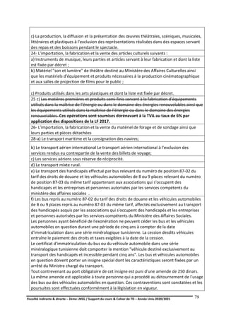 Fiscalité indirecte & directe – 2ème LNSG / Support du cours & Cahier de TD – Année Univ.2020/2021–
F.DERBEL
79
c) La production, la diffusion et la présentation des œuvres théâtrales, scéniques, musicales,
littéraires et plastiques à l'exclusion des représentations réalisées dans des espaces servant
des repas et des boissons pendant le spectacle.
24- L'importation, la fabrication et la vente des articles culturels suivants :
a) Instruments de musique, leurs parties et articles servant à leur fabrication et dont la liste
est fixée par décret ;
b) Matériel "son et lumière" de théâtre destiné au Ministère des Affaires Culturelles ainsi
que les matériels d'équipement et produits nécessaires à la production cinématographique
et aux salles de projection de films pour le public ;
c) Produits utilisés dans les arts plastiques et dont la liste est fixée par décret.
25 c) Les matières premières et produits semi-finis servant à la fabrication d'équipements
utilisés dans la maîtrise de l'énergie ou dans le domaine des énergies renouvelables ainsi que
les équipements utilisés dans la maîtrise de l’énergie ou dans le domaine des énergies
renouvelables. Ces opérations sont soumises dorénavant à la TVA au taux de 6% par
application des dispositions de la LF 2017.
26- L'importation, la fabrication et la vente du matériel de forage et de sondage ainsi que
leurs parties et pièces détachées
28-a) Le transport maritime et la consignation des navires;
b) Le transport aérien international Le transport aérien international à l'exclusion des
services rendus eu contrepartie de la vente des billets de voyage;
c) Les services aériens sous réserve de réciprocité.
d) Le transport mixte rural.
e) Le transport des handicapés effectué par bus relevant du numéro de position 87-02 du
tarif des droits de douane et les véhicules automobiles de 8 ou 9 places relevant du numéro
de position 87-03 du même tarif appartenant aux associations qui s'occupent des
handicapés et les entreprises et personnes autorisées par les services compétents du
ministère des affaires sociales .
f) Les bus repris au numéro 87-02 du tarif des droits de douane et les véhicules automobiles
de 8 ou 9 places repris au numéro 87-03 du même tarif, affectés exclusivement au transport
des handicapés acquis par les associations qui s'occupent des handicapés et les entreprises
et personnes autorisées par les services compétents du Ministère des Affaires Sociales.
Les personnes ayant bénéficié de l'exonération ne peuvent céder les bus et les véhicules
automobiles en question durant une période de cinq ans à compter de la date
d'immatriculation dans une série minéralogique tunisienne. La cession desdits véhicules
entraîne le paiement des droits et taxes exigibles à la date de la cession.
Le certificat d'immatriculation du bus ou du véhicule automobile dans une série
minéralogique tunisienne doit comporter la mention "véhicule destiné exclusivement au
transport des handicapés et incessible pendant cinq ans". Les bus et véhicules automobiles
en question doivent porter un insigne spécial dont les caractéristiques seront fixées par un
arrêté du Ministre chargé du transport.
Tout contrevenant au port obligatoire de cet insigne est puni d'une amende de 250 dinars.
La même amende est applicable à toute personne qui a procédé au détournement de l'usage
des bus ou des véhicules automobiles en question. Ces contraventions sont constatées et les
poursuites sont effectuées conformément à la législation en vigueur.
 