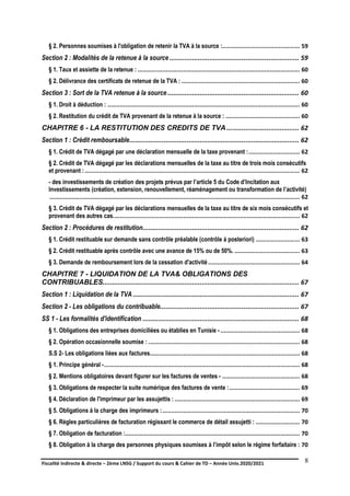 Fiscalité indirecte & directe – 2ème LNSG / Support du cours & Cahier de TD – Année Univ.2020/2021–
F.DERBEL
8
§ 2. Personnes soumises à l'obligation de retenir la TVA à la source :............................................ 59
Section 2 : Modalités de la retenue à la source .................................................................... 59
§ 1. Taux et assiette de la retenue : ............................................................................................ 60
§ 2. Délivrance des certificats de retenue de la TVA : ................................................................... 60
Section 3 : Sort de la TVA retenue à la source ..................................................................... 60
§ 1. Droit à déduction : ............................................................................................................. 60
§ 2. Restitution du crédit de TVA provenant de la retenue à la source : .......................................... 60
CHAPITRE 6 - LA RESTITUTION DES CREDITS DE TVA ...................................... 62
Section 1 : Crédit remboursable......................................................................................... 62
§ 1. Crédit de TVA dégagé par une déclaration mensuelle de la taxe provenant :............................. 62
§ 2. Crédit de TVA dégagé par les déclarations mensuelles de la taxe au titre de trois mois consécutifs
et provenant :.......................................................................................................................... 62
- des investissements de création des projets prévus par l’article 5 du Code d’Incitation aux
Investissements (création, extension, renouvellement, réaménagement ou transformation de l’activité)
.............................................................................................................................................. 62
§ 3. Crédit de TVA dégagé par les déclarations mensuelles de la taxe au titre de six mois consécutifs et
provenant des autres cas.......................................................................................................... 62
Section 2 : Procédures de restitution.................................................................................. 62
§ 1. Crédit restituable sur demande sans contrôle préalable (contrôle à posteriori) ......................... 63
§ 2. Crédit restituable après contrôle avec une avance de 15% ou de 50%. ..................................... 63
§ 3. Demande de remboursement lors de la cessation d'activité.................................................... 64
CHAPITRE 7 - LIQUIDATION DE LA TVA& OBLIGATIONS DES
CONTRIBUABLES....................................................................................................... 67
Section 1 : Liquidation de la TVA ....................................................................................... 67
Section 2 - Les obligations du contribuable......................................................................... 67
SS 1 - Les formalités d'identification .................................................................................. 68
§ 1. Obligations des entreprises domiciliées ou établies en Tunisie - ............................................. 68
§ 2. Opération occasionnelle soumise : ...................................................................................... 68
S.S 2- Les obligations liées aux factures..................................................................................... 68
§ 1. Principe général -............................................................................................................... 68
§ 2. Mentions obligatoires devant figurer sur les factures de ventes - ............................................ 68
§ 3. Obligations de respecter la suite numérique des factures de vente :........................................ 69
§ 4. Déclaration de l'imprimeur par les assujettis : ....................................................................... 69
§ 5. Obligations à la charge des imprimeurs :.............................................................................. 70
§ 6. Règles particulières de facturation régissant le commerce de détail assujetti : ......................... 70
§ 7. Obligation de facturation :................................................................................................... 70
§ 8. Obligation à la charge des personnes physiques soumises à l’impôt selon le régime forfaitaire : 70
 