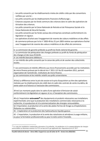 Fiscalité indirecte & directe – 2ème LNSG / Support du cours & Cahier de TD – Année Univ.2020/2021–
F.DERBEL
81
- Les prêts consentis par les établissements mixtes de crédits créés par des conventions
ratifiées par une loi ;
- Les prêts consentis par les établissements financiers d'affacturage ;
- Créances acquises par les fonds communs des créances dans le cadre des opérations de
titrisation des créances.
- Les prêts consentis par la Caisse Nationale de Retraite et de Prévoyance Sociale et la
Caisse Nationale de Sécurité Sociale;
- Les prêts consentis par les fonds sociaux des entreprises constitués conformément à la
législation en vigueur.
- Les opérations d'achat avec l'engagement de revente des valeurs mobilières et des effets
de commerce prévues par la loi n° 2003-49 du 25 juin 2003 relative aux opérations d'achat
avec l'engagement de revente des valeurs mobilières et des effets de commerce.
b- La commission de garantie prélevée au profit du fonds national de garantie.
c- La commission de péréquation des changes prélevée au profit du fonds de péréquation
des changes et des taux d'intérêt.
d- Les intérêts bancaires débiteurs.
e -Les intérêts des prêts consentis par la caisse des prêts et de soutien des collectivités
locales.
f- Les commissions et intérêts afférents aux micro-financements accordés par les institutions
de micro-finance prévues par le décret-loi n° 2011-117 du 05 novembre 2011, portant
organisation de l'activité des institutions de micro-finance.
g- Les commissions et les intérêts relatifs aux prêts universitaires.
39 bis) La différence entre le prix de cession et le prix d'acquisition au titre des opérations
réalisées par les établissements de crédit dans le cadre des contrats de vente murabha, de
vente salam et d'istisna'a à l'exclusion des commissions.
39 ter) Les montants payés dans le cadre d'une opération d'émission de sukuk
conformément à la législation en vigueur et ce, à l'exception des commissions.
40-a) L'importation et la vente38 des équipements et produits nécessaires aux installations
expérimentales ainsi que la production des installations commerciales nécessaires à la
recherche, à la production et à la commercialisation des énergies renouvelables.
b) L'importation, la production et la vente des plates formes de forage ou d'exploitations
flottantes ou submersibles.
41 - L'exploration et la production des hydrocarbures liquides gazeux.
42 - L'importation, la production et la vente des rotochutes et aérodynes à usage militaire,
ou pour la formation professionnelle ou pour la lutte contre l'incendie.
38 La vente des installations commerciales nécessaires à la recherche, à la production et à la commercialisation des énergies
renouvelables est désormais soumise à la TVA au taux de 6% par application des dispositions de la LF 2017.
 
