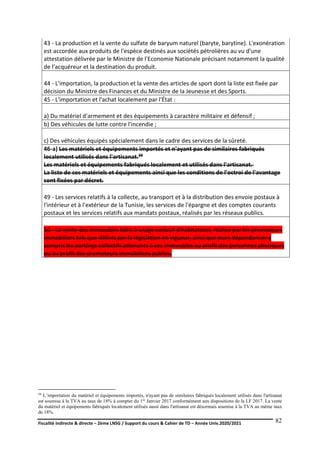 Fiscalité indirecte & directe – 2ème LNSG / Support du cours & Cahier de TD – Année Univ.2020/2021–
F.DERBEL
82
43 - La production et la vente du sulfate de baryum naturel (baryte, barytine). L'exonération
est accordée aux produits de l'espèce destinés aux sociétés pétrolières au vu d'une
attestation délivrée par le Ministre de l'Economie Nationale précisant notamment la qualité
de l'acquéreur et la destination du produit.
44 - L'importation, la production et la vente des articles de sport dont la liste est fixée par
décision du Ministre des Finances et du Ministre de la Jeunesse et des Sports.
45 - L'importation et l'achat localement par l'État :
a) Du matériel d'armement et des équipements à caractère militaire et défensif ;
b) Des véhicules de lutte contre l'incendie ;
c) Des véhicules équipés spécialement dans le cadre des services de la sûreté.
46-a) Les matériels et équipements importés et n'ayant pas de similaires fabriqués
localement utilisés dans l'artisanat.39
Les matériels et équipements fabriqués localement et utilisés dans l'artisanat.
La liste de ces matériels et équipements ainsi que les conditions de l'octroi de l'avantage
sont fixées par décret.
49 - Les services relatifs à la collecte, au transport et à la distribution des envoie postaux à
l'intérieur et à l'extérieur de la Tunisie, les services de l'épargne et des comptes courants
postaux et les services relatifs aux mandats postaux, réalisés par les réseaux publics.
50 - La vente des immeubles bâtis à usage exclusif d'habitations, réalisé par les promoteurs
immobiliers tels que définis par la législation en vigueur, ainsi que leurs dépendances y
compris les parkings collectifs attenants à ces immeubles au profit des personnes physiques
ou au profit des promoteurs immobiliers publics.
39 L’importation du matériel et équipements importés, n'ayant pas de similaires fabriqués localement utilisés dans l'artisanat
est soumise à la TVA au taux de 18% à compter du 1er Janvier 2017 conformément aux dispositions de la LF 2017. La vente
du matériel et équipements fabriqués localement utilisés aussi dans l'artisanat est désormais soumise à la TVA au même taux
de 18%.
 