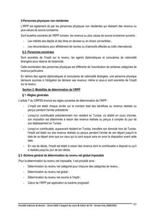 Fiscalité indirecte & directe – 2ème LNSG / Support du cours & Cahier de TD – Année Univ.2020/2021–
F.DERBEL
85
2-Personnes physiques non résidentes
L’IRPP est également dû par les personnes physiques non résidentes qui réalisent des revenus ou
plus-values de source tunisienne.
Sont toutefois exonérés de l’IRPP tunisien, les revenus ou plus values de source tunisienne suivants :
- Les intérêts des dépôts et des titres en devises ou en dinars convertibles ;
- Les rémunérations pour affrètement de navires ou d'aéronefs affectés au trafic international;
§ 2- Personnes exonérées
Sont exonérés de l'impôt sur le revenu, les agents diplomatiques et consulaires de nationalité
étrangère sous réserve de réciprocité.
Cette exonération des personnes physiques est différente de l’exonération de certaines catégories de
revenus particuliers.
En dehors des agents diplomatiques et consulaires de nationalité étrangère, une personne physique
demeure soumise à l’obligation de déclarer ses revenus, même si ceux-ci sont exonérés de l’impôt
sur le revenu.
Section 2 -Modalités de détermination de l’IRPP
§ 1 -Règles générales
L’article 7 du CIRPIIS énonce les règles suivantes de détermination de l’IRPP :
- L'impôt est établi chaque année sur le montant total des bénéfices ou revenus réalisés ou
perçus pendant l'année précédente.
- Lorsqu'un contribuable précédemment non résident en Tunisie, s'y établit en cours d'année,
son imposition est déterminée à raison des revenus réalisés ou perçus à compter du jour de
son établissement en Tunisie.
- Lorsqu'un contribuable, auparavant résident en Tunisie, transfère son domicile hors de Tunisie,
l'impôt est établi sur ses revenus réalisés ou perçus pendant l'année de son départ jusqu'à la
date de ce départ ainsi que sur ceux qui lui sont acquis sans en avoir la disposition avant cette
date.
- En cas de décès, l'impôt est établi à raison des revenus dont le contribuable a disposé ou qu'il
a réalisés jusqu'au jour de son décès.
§ 2 -Schéma général de détermination du revenu net global imposable
Pour la détermination du revenu net imposable, il est procédé ainsi :
- Détermination du revenu net catégoriel pour chacune des catégories de revenu ;
- Détermination du revenu net global ;
- Détermination du revenu net soumis à l’impôt ;
- Calcul de l’IRPP par application du barème progressif.
 