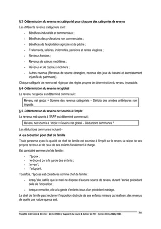 Fiscalité indirecte & directe – 2ème LNSG / Support du cours & Cahier de TD – Année Univ.2020/2021–
F.DERBEL
86
§ 3 -Détermination du revenu net catégoriel pour chacune des catégories de revenu
Les différents revenus catégoriels sont :
- Bénéfices industriels et commerciaux ;
- Bénéfices des professions non commerciales ;
- Bénéfices de l'exploitation agricole et de pêche ;
- Traitements, salaires, indemnités, pensions et rentes viagères ;
- Revenus fonciers ;
- Revenus de valeurs mobilières ;
- Revenus et de capitaux mobiliers ;
- Autres revenus (Revenus de source étrangère, revenus des jeux du hasard et accroissement
injustifié du patrimoine).
Chaque catégorie de revenu est régie par des règles propres de détermination du revenu imposable.
§ 4 -Détermination du revenu net global
Le revenu net global est déterminé comme suit :
Revenu net global = Somme des revenus catégoriels – Déficits des années antérieures non
imputés
§ 5 -Détermination du revenu net soumis à l’impôt
Le revenus net soumis à l’IRPP est déterminé comme suit :
Revenu net soumis à l’impôt = Revenu net global – Déductions communes ²
Les déductions communes incluent -
A -La déduction pour chef de famille
Toute personne ayant la qualité de chef de famille est soumise à l'impôt sur le revenu à raison de ses
propres revenus et de ceux de ses enfants fiscalement à charge.
Est considéré comme chef de famille :
- l'époux ;
- le divorcé qui a la garde des enfants ;
- le veuf ;
- l'adoptant.
Toutefois, l'épouse est considérée comme chef de famille :
- lorsqu'elle justifie que le mari ne dispose d'aucune source de revenu durant l'année précédant
celle de l'imposition ;
- lorsque remariée, elle a la garde d'enfants issus d'un précédent mariage.
Le chef de famille peut réclamer l'imposition distincte de ses enfants mineurs qui réalisent des revenus
de quelle que nature que ce soit.
 