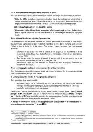 Fiscalité indirecte & directe – 2ème LNSG / Support du cours & Cahier de TD – Année Univ.2020/2021–
F.DERBEL
88
D-Les arrérages des rentes payées à titre obligatoire et gratuit
Pour être déductible du revenu global, la rente ou la pension doit remplir trois conditions cumulatives48:
(1) être due à titre obligatoire -le caractère obligatoire résulte d’une décision de justice (tel est le
cas par exemple d’une pension alimentaire versée en cas de divorce). Il peut aussi résulter d’un
engagement librement consenti lorsqu’il découle d’un titre faisant preuve d’une obligation.
(2) la rente ou la pension doit être due à titre gratuit.
(3) le montant déductible est limité au montant effectivement payé au cours de l’année au
titre de laquelle l’imposition est due dans la limite de la somme exigible en vertu de l’obligation
légale.
E-Les primes afférentes aux contrats d’assurance vie
Les versements au titre des primes afférentes aux contrats d’assurance vie individuels ou collectifs49 ou
aux contrats de capitalisation et dont l’exécution dépend de la durée de vie humaine, sont admis en
déduction dans la limite de 10.000 dinars. Ces contrats doivent comporter l’une des garanties
suivantes :
- Garantie d’un capital ou d’une rente à l’assuré, à son conjoint, à ses ascendants ou à ses
descendants en cas de vie d’une durée effective au moins égale à 10 ans (8 ans à compter du
1er janvier 2018).
- Garantie des unités de compte à l'assuré, à son conjoint, à ses ascendants ou à ses
descendants versé après une durée au moins égale à dix
- Garantie d'un capital ou d’une rente en cas de décès au profit du conjoint, ascendants ou
descendants de l'assuré.
F-Les sommes payées au titre du remboursement des prêts universitaires
Sont déductibles du déductible du revenu global, les sommes payées au titre du remboursement des
prêts universitaires en principal et en intérêts.
G-La franchise sur les intérêts de l’épargne et des obligations
Sont déductibles de la base imposable :
- les intérêts perçus par le contribuable au cours de l'année au titre des comptes spéciaux
d'épargne ouverts auprès des banques, ou de la Caisse d'Epargne Nationale de Tunisie ou
- les intérêts au titre des emprunts obligataires.
La déduction s’effectue dans la limite d'un montant annuel de mille cinq cent dinars 1 500D (5 000D à
compter du 1er Janvier 2017) sans que ce montant n'excède mille dinars 1 000D (3 000D à compter
du 1er Janvier 2017)50 pour les intérêts provenant des comptes spéciaux d'épargne ouverts auprès des
banques et auprès de la Caisse d'Epargne Nationale de Tunisie.
H-Intérêts et commissions payés au titre des prêts relatifs à l’acquisition ou la construction d’un
premier logement à compter du 1er janvier 2016 :
48 Raouf Yaich, cours d’IRPP et d’IS (2007-2008)
49Sous réserve de remplir les conditions suivantes :
- La durée d’adhésion effective ne peut être inférieure à 10 ans et ce, pour les adhérents aux contrats collectifs souscrits avant
le 1 er janvier 2014,
- Le montant de la cotisation ne peut être inférieur à un minimum dont le taux est fixé par arrêté du ministre des finances.
50 Article 13 de la LF 2017.
 