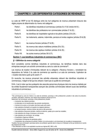 Fiscalité indirecte & directe – 2ème LNSG / Support du cours & Cahier de TD – Année Univ.2020/2021–
F.DERBEL
91
CHAPITRE 9 - LES DIFFERENTES CATEGORIES DE REVENUS
Le code de l’IRPP et de l’IS distingue entre les huit catégories de revenus présentant chacune des
règles propres de détermination du revenu net catégoriel :
Partie I. les bénéfices industriels et commerciaux (articles 9 à 15 & l’article 44-IV) ;
Partie II. les bénéfices des professions non commerciales (articles 21 & 22) ;
Partie III. les bénéfices de l’exploitation agricole et de pêche (articles 23 & 24) ;
Partie IV. les traitements, salaires, indemnités, pensions et rentes viagères (articles 25 & 26)
;
Partie V. les revenus fonciers (articles 27 & 28) ;
Partie VI. les revenus des valeurs mobilières (articles 29 à 33) ;
Partie VII. les revenus des capitaux mobiliers (articles 34 & 35) ;
Partie VIII. les autres revenus (articles 36 & 37).
Section 1 -Les bénéfices industriels et commerciaux (BIC)
§ 1 -Définition du revenu catégoriel
Sont considérés comme bénéfices industriels et commerciaux, les bénéfices réalisés dans des
entreprises exerçant une activité commerciale au sens du code de commerce53.
Les revenus de location d’immeubles relèvent de la catégorie « Revenus fonciers », nonobstant les
dispositions de l’article 2 du code de commerce qui assimile à un acte de commerce, l’opération de
« location des biens quels qu'ils soient »54.
En revanche, les revenus provenant des activités artisanales relèvent des bénéfices industriels et
commerciaux, malgré le fait que les artisans n’aient pas la qualité de commerçant.
Enfin, il est à noter que les quoteparts des associés personnes physiques dans les revenus réalisés par
les entités fiscalement transparentes exerçant des activités commerciales relèvent aussi des bénéfices
industriels et commerciaux.
53Est commerçant au sens de l’article 2 du code de commerce, quiconque, à titre professionnel, procède à des actes de production,
circulation, spéculation, entremise, sous réserve des exceptions prévues par la loi.
Notamment, est commerçant, quiconque, à titre professionnel, procède -
- à l'extraction des matières premières ;
- à la fabrication et à la transformation des produits manufacturés ;
- à l'achat et à la vente ou à la location des biens quels qu'ils soient ;
- à des opérations d'entrepôt ou de gestion de magasins généraux ;
- au transport terrestre, maritime et aérien des biens et des personnes ;
- à des opérations d'assurance terrestre, maritime et aérienne, quelles qu'en soient les modalités ;
- à des opérations de change, de banque ou de bourse ;
- à des opérations de commission, de courtage ;
- à l'exploitation d'agences d'affaires ;
- à l'exploitation d'entreprises de spectacles publics ;
- à l'exploitation des entreprises de publicité, d'édition, de communication ou de transmission de nouvelles et renseignements.
Toutefois n'est pas commerçant, quiconque exerce une profession agricole dans la mesure où l'intéressé ne fait que transformer et vendre
les produits de son fonds.
54 Sauf affectation au bilan d’une exploitation soumise aux régimes BIC, BNC ou BA.
 