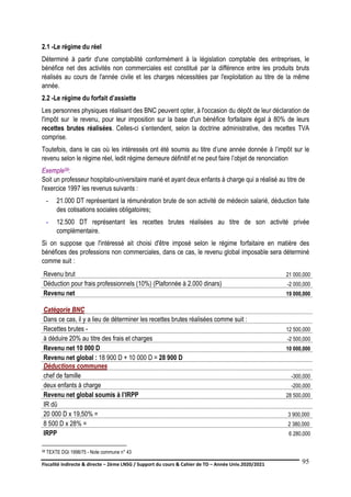 Fiscalité indirecte & directe – 2ème LNSG / Support du cours & Cahier de TD – Année Univ.2020/2021–
F.DERBEL
95
2.1 -Le régime du réel
Déterminé à partir d'une comptabilité conformément à la législation comptable des entreprises, le
bénéfice net des activités non commerciales est constitué par la différence entre les produits bruts
réalisés au cours de l'année civile et les charges nécessitées par l'exploitation au titre de la même
année.
2.2 -Le régime du forfait d’assiette
Les personnes physiques réalisant des BNC peuvent opter, à l'occasion du dépôt de leur déclaration de
l'impôt sur le revenu, pour leur imposition sur la base d'un bénéfice forfaitaire égal à 80% de leurs
recettes brutes réalisées. Celles-ci s’entendent, selon la doctrine administrative, des recettes TVA
comprise.
Toutefois, dans le cas où les intéressés ont été soumis au titre d’une année donnée à l’impôt sur le
revenu selon le régime réel, ledit régime demeure définitif et ne peut faire l’objet de renonciation
Exemple58:
Soit un professeur hospitalo-universitaire marié et ayant deux enfants à charge qui a réalisé au titre de
l'exercice 1997 les revenus suivants :
- 21.000 DT représentant la rémunération brute de son activité de médecin salarié, déduction faite
des cotisations sociales obligatoires;
- 12.500 DT représentant les recettes brutes réalisées au titre de son activité privée
complémentaire.
Si on suppose que l'intéressé ait choisi d'être imposé selon le régime forfaitaire en matière des
bénéfices des professions non commerciales, dans ce cas, le revenu global imposable sera déterminé
comme suit :
Revenu brut 21 000,000
Déduction pour frais professionnels (10%) (Plafonnée à 2.000 dinars) -2 000,000
Revenu net 19 000,000
Catégorie BNC
Dans ce cas, il y a lieu de déterminer les recettes brutes réalisées comme suit :
Recettes brutes - 12 500,000
à déduire 20% au titre des frais et charges -2 500,000
Revenu net 10 000 D 10 000,000
Revenu net global : 18 900 D + 10 000 D = 28 900 D
Déductions communes
chef de famille -300,000
deux enfants à charge -200,000
Revenu net global soumis à l’IRPP 28 500,000
IR dû
20 000 D x 19,50% = 3 900,000
8 500 D x 28% = 2 380,000
IRPP 6 280,000
58 TEXTE DGI 1998/75 - Note commune n° 43
 