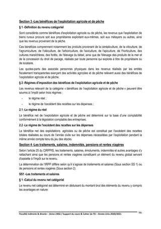 Fiscalité indirecte & directe – 2ème LNSG / Support du cours & Cahier de TD – Année Univ.2020/2021–
F.DERBEL
96
Section 3 -Les bénéfices de l’exploitation agricole et de pêche
§ 1 -Définition du revenu catégoriel
Sont considérés comme bénéfices d'exploitation agricole ou de pêche, les revenus que l'exploitation de
biens ruraux procure soit aux propriétaires exploitant eux-mêmes, soit aux métayers ou autres, ainsi
que les revenus provenant de la pêche.
Ces bénéfices comprennent notamment les produits provenant de la céréaliculture, de la viticulture, de
l'agrumiculture, de l'oléiculture, de l'arboriculture, de l'aviculture, de l'apiculture, de l'horticulture, des
cultures maraîchères, des forêts, de l'élevage du bétail, ainsi que de l'élevage des produits de la mer et
de la concession du droit de pacage, réalisés par toute personne qui exploite à titre de propriétaire ou
de locataire.
Les quotes-parts des associés personnes physiques dans les revenus réalisés par les entités
fiscalement transparentes exerçant des activités agricoles et de pêche relèvent aussi des bénéfices de
l’exploitation agricole et de pêche.
§ 2 -Régimes d’imposition des bénéfices de l’exploitation agricole et de pêche
Les revenus relevant de la catégorie « bénéfices de l’exploitation agricole et de pêche » peuvent être
soumis à l’impôt selon trois régimes :
- le régime réel ;
- le régime de l’excédent des recettes sur les dépenses ;
2.1 -Le régime du réel
Le bénéfice net de l’exploitation agricole et de pêche est déterminé sur la base d’une comptabilité
conformément à la législation comptable des entreprises.
2.2 -Le régime de l’excédent des recettes sur les dépenses
Le bénéfice net des exploitations agricoles ou de pêche est constitué par l'excédent des recettes
totales réalisées au cours de l'année civile sur les dépenses nécessitées par l'exploitation pendant la
même année compte tenu du jeu des stocks.
Section 4 -Les traitements, salaires, indemnités, pensions et rentes viagères
Selon l’article 25 du CIRPPIS, les traitements, salaires, émoluments, indemnités et autres avantages s'y
rattachant ainsi que les pensions et rentes viagères constituent un élément du revenu global servant
d'assiette à l'impôt sur le revenu.
La détermination de l’IRPP diffère selon qu’il s’agisse de traitements et salaires (Sous section SS 1) ou
de pensions et rentes viagères (Sous section 2).
SS1 -Les traitements et salaires
§ 1 -Calcul du revenu net catégoriel
Le revenu net catégoriel est déterminé en déduisant du montant brut des éléments du revenu y compris
les avantages en nature:
 