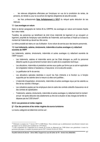 Fiscalité indirecte & directe – 2ème LNSG / Support du cours & Cahier de TD – Année Univ.2020/2021–
F.DERBEL
97
- les retenues obligatoires effectuées par l'employeur en vue de la constitution de rentes, de
pensions, de retraite ou pour la couverture de régimes obligatoires de sécurité sociale ;
- les frais professionnels fixés forfaitairement à 10%59 du reliquat après déduction de ces
retenues.
1.1 -Les avantages en nature
Selon le dernier paragraphe de l’article 26 du CIRPPIS, les avantages en nature sont évalués d'après
leur valeur réelle.
Toutefois, les personnes qui bénéficient de droit d'une indemnité de logement et qui occupent un
logement, propriété de l'employeur sans bénéfice de l'indemnité, sont soumises à l'impôt sur la base du
montant de l'indemnité qui devait leur être servie.
Le même procédé est retenu en cas d'utilisation d'une voiture de service pour des besoins personnels.
1.2 -Les traitements, salaires, émoluments, indemnités et autres avantages s’y rattachant
exonérés de l’IRPP
Les traitements, salaires, émoluments, indemnités et autres avantages s’y rattachant exonérés de
l’IRPP incluent :
- Les traitements, salaires et indemnités servis par les Etats étrangers au profit du personnel
détaché auprès du gouvernement tunisien dans le cadre de la coopération technique ;
- Les allocations, indemnités et prestations servies sous quelle que forme que ce soit en application
de la législation relative à l'assistance, à l'assurance et à la sécurité sociale ;
- La gratification de fin de service;
- Les allocations spéciales destinées à couvrir les frais inhérents à la fonction ou à l'emploi
supportés par les salariés dans la mesure où elles sont justifiées ;
- L'indemnité d'expatriation, émoluments, indemnités et autres avantages reçus par les salariés au
titre de leur activité à l'étranger ;
- Les cotisations payées par les employeurs dans le cadre des contrats collectifs d’assurance vie et
des contrats de capitalisation.
- Traitements, salaires, émoluments, indemnités et autres avantages s’y rattachant dont le montant
annuel net après déduction des abattements au titre de la situation et des charges de famille ne
dépasse pas les 5.000 dinars60.
S.S 2 -Les pensions et rentes viagères
§ 1 -Cas des pensions et les rentes viagères de source tunisienne
Le revenu catégoriel est déterminé comme suit :
59 Plafonnés à compter du 1er Janvier 2017 à 2.000 Dinars. Nous estimons que ce plafonnement nouvellement instauré aura
un impact sur les salaires nets excédants les 1.875 Dinars.
60 Cette exonération de l’imposition de la tranche de revenu ne dépassant pas 5.000 dinars sera généralisée à toutes les
personnes physiques, à compter du premier janvier 2017 (Article 26 de la LF 2016).
 