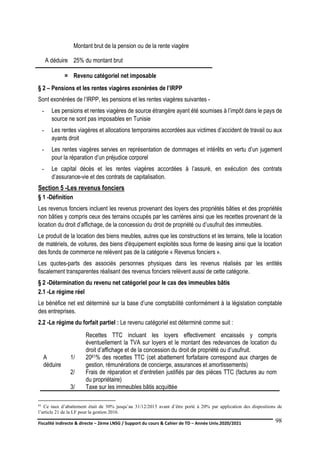Fiscalité indirecte & directe – 2ème LNSG / Support du cours & Cahier de TD – Année Univ.2020/2021–
F.DERBEL
98
Montant brut de la pension ou de la rente viagère
A déduire 25% du montant brut
= Revenu catégoriel net imposable
§ 2 – Pensions et les rentes viagères exonérées de l’IRPP
Sont exonérées de l’IRPP, les pensions et les rentes viagères suivantes -
- Les pensions et rentes viagères de source étrangère ayant été soumises à l’impôt dans le pays de
source ne sont pas imposables en Tunisie
- Les rentes viagères et allocations temporaires accordées aux victimes d’accident de travail ou aux
ayants droit
- Les rentes viagères servies en représentation de dommages et intérêts en vertu d’un jugement
pour la réparation d’un préjudice corporel
- Le capital décès et les rentes viagères accordées à l’assuré, en exécution des contrats
d’assurance-vie et des contrats de capitalisation.
Section 5 -Les revenus fonciers
§ 1 -Définition
Les revenus fonciers incluent les revenus provenant des loyers des propriétés bâties et des propriétés
non bâties y compris ceux des terrains occupés par les carrières ainsi que les recettes provenant de la
location du droit d’affichage, de la concession du droit de propriété ou d’usufruit des immeubles.
Le produit de la location des biens meubles, autres que les constructions et les terrains, telle la location
de matériels, de voitures, des biens d'équipement exploités sous forme de leasing ainsi que la location
des fonds de commerce ne relèvent pas de la catégorie « Revenus fonciers ».
Les quotes-parts des associés personnes physiques dans les revenus réalisés par les entités
fiscalement transparentes réalisant des revenus fonciers relèvent aussi de cette catégorie.
§ 2 -Détermination du revenu net catégoriel pour le cas des immeubles bâtis
2.1 -Le régime réel
Le bénéfice net est déterminé sur la base d’une comptabilité conformément à la législation comptable
des entreprises.
2.2 -Le régime du forfait partiel : Le revenu catégoriel est déterminé comme suit :
61 Ce taux d’abattement était de 30% jusqu’au 31/12/2015 avant d’être porté à 20% par application des dispositions de
l’article 21 de la LF pour la gestion 2016.
Recettes TTC incluant les loyers effectivement encaissés y compris
éventuellement la TVA sur loyers et le montant des redevances de location du
droit d’affichage et de la concession du droit de propriété ou d’usufruit.
A
déduire
1/ 2061% des recettes TTC (cet abattement forfaitaire correspond aux charges de
gestion, rémunérations de concierge, assurances et amortissements)
2/ Frais de réparation et d’entretien justifiés par des pièces TTC (factures au nom
du propriétaire)
3/ Taxe sur les immeubles bâtis acquittée
 