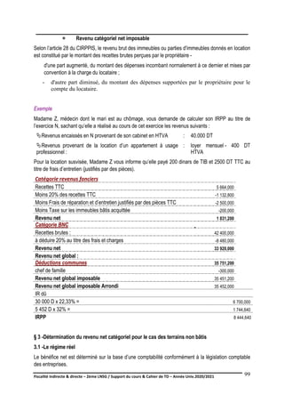 Fiscalité indirecte & directe – 2ème LNSG / Support du cours & Cahier de TD – Année Univ.2020/2021–
F.DERBEL
99
Selon l’article 28 du CIRPPIS, le revenu brut des immeubles ou parties d'immeubles donnés en location
est constitué par le montant des recettes brutes perçues par le propriétaire -
d'une part augmenté, du montant des dépenses incombant normalement à ce dernier et mises par
convention à la charge du locataire ;
- d'autre part diminué, du montant des dépenses supportées par le propriétaire pour le
compte du locataire.
Exemple
Madame Z, médecin dont le mari est au chômage, vous demande de calculer son IRPP au titre de
l’exercice N, sachant qu’elle a réalisé au cours de cet exercice les revenus suivants :
Revenus encaissés en N provenant de son cabinet en HTVA : 40.000 DT
Revenus provenant de la location d’un appartement à usage
professionnel :
: loyer mensuel - 400 DT
HTVA
Pour la location susvisée, Madame Z vous informe qu’elle payé 200 dinars de TIB et 2500 DT TTC au
titre de frais d’entretien (justifiés par des pièces).
Catégorie revenus fonciers
Recettes TTC 5 664,000
Moins 20% des recettes TTC -1 132,800
Moins Frais de réparation et d’entretien justifiés par des pièces TTC -2 500,000
Moins Taxe sur les immeubles bâtis acquittée -200,000
Revenu net 1 831,200
Catégorie BNC
Recettes brutes : 42 400,000
à déduire 20% au titre des frais et charges -8 480,000
Revenu net 33 920,000
Revenu net global :
Déductions communes 35 751,200
chef de famille -300,000
Revenu net global imposable 35 451,200
Revenu net global imposable Arrondi 35 452,000
IR dû
30 000 D x 22,33% = 6 700,000
5 452 D x 32% = 1 744,640
IRPP 8 444,640
§ 3 -Détermination du revenu net catégoriel pour le cas des terrains non bâtis
3.1 -Le régime réel
Le bénéfice net est déterminé sur la base d’une comptabilité conformément à la législation comptable
des entreprises.
= Revenu catégoriel net imposable
 