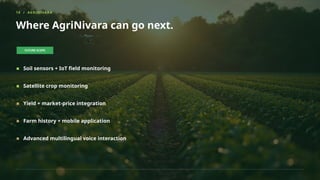 19 / AGRINIVARA
Where AgriNivara can go next.
FUTURE SCOPE
Soil sensors + IoT field monitoring
Satellite crop monitoring
Yield + market-price integration
Farm history + mobile application
Advanced multilingual voice interaction
 