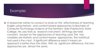 Example:
 A researcher wishes to conduct a study on the effectiveness of teaching
English using rhetoric and content-based approaches to Bachelor of
Computer Technology students at the Northern Iloilo Polytechnic State
College. He uses tests as research instrument. All things are held
constant, except on the approaches of teaching used. The two
variables are rhetoric and content-based approaches. The statistical
tool used is the z-test. If significant difference exists it means an
approach is better than the other. With no significant difference, the two
approaches are almost the same.
 