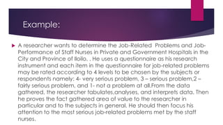 Example:
 A researcher wants to determine the Job-Related Problems and Job-
Performance of Staff Nurses in Private and Government Hospitals in the
City and Province of Iloilo. . He uses a questionnaire as his research
instrument and each item in the questionnaire for job-related problems
may be rated according to 4 levels to be chosen by the subjects or
respondents namely: 4- very serious problem, 3 – serious problem,2 –
fairly serious problem, and 1- not a problem at all.From the data
gathered, the researcher tabulates,analyses, and interprets data. Then
he proves the fact gathered area of value to the researcher in
particular and to the subjects in general. He should then focus his
attention to the most serious job-related problems met by the staff
nurses.
 
