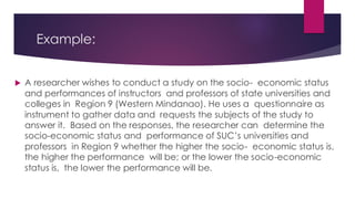 Example:
 A researcher wishes to conduct a study on the socio- economic status
and performances of instructors and professors of state universities and
colleges in Region 9 (Western Mindanao). He uses a questionnaire as
instrument to gather data and requests the subjects of the study to
answer it. Based on the responses, the researcher can determine the
socio-economic status and performance of SUC’s universities and
professors in Region 9 whether the higher the socio- economic status is,
the higher the performance will be; or the lower the socio-economic
status is, the lower the performance will be.
 