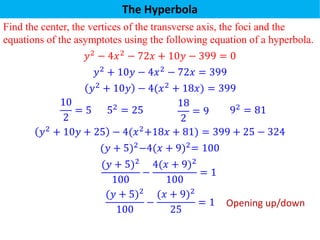 The Hyperbola
Find the center, the vertices of the transverse axis, the foci and the
equations of the asymptotes using the following equation of a hyperbola.
𝑦2
− 4𝑥2
− 72𝑥 + 10𝑦 − 399 = 0
𝑦2 + 10𝑦 − 4(𝑥2 + 18𝑥) = 399
10
2
= 5 52 = 25
18
2
= 9 92 = 81
𝑦2 + 10𝑦 + 25 − 4(𝑥2+18𝑥 + 81) = 399 + 25 − 324
(𝑦 + 5)2−4(𝑥 + 9)2= 100
(𝑦 + 5)2
100
−
4(𝑥 + 9)2
100
= 1
(𝑦 + 5)2
100
−
(𝑥 + 9)2
25
= 1
𝑦2 + 10𝑦 − 4𝑥2 − 72𝑥 = 399
Opening up/down
 