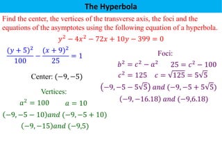 The Hyperbola
Find the center, the vertices of the transverse axis, the foci and the
equations of the asymptotes using the following equation of a hyperbola.
𝑦2
− 4𝑥2
− 72𝑥 + 10𝑦 − 399 = 0
(𝑦 + 5)2
100
−
(𝑥 + 9)2
25
= 1
Center: (−9, −5)
Vertices:
𝑎2 = 100 𝑎 = 10
−9, −5 − 10 𝑎𝑛𝑑 (−9, −5 + 10)
−9, −15 𝑎𝑛𝑑 (−9,5)
Foci:
25 = 𝑐2 − 100
𝑏2 = 𝑐2 − 𝑎2
−9, −5 − 5 5 𝑎𝑛𝑑 (−9, −5 + 5 5)
𝑐 = 125 = 5 5
−9, −16.18 𝑎𝑛𝑑 (−9,6.18)
𝑐2 = 125
 