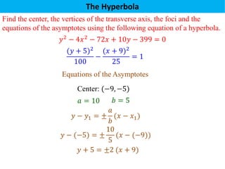 The Hyperbola
Find the center, the vertices of the transverse axis, the foci and the
equations of the asymptotes using the following equation of a hyperbola.
𝑦2
− 4𝑥2
− 72𝑥 + 10𝑦 − 399 = 0
(𝑦 + 5)2
100
−
(𝑥 + 9)2
25
= 1
Center: (−9, −5)
𝑎 = 10
Equations of the Asymptotes
𝑦 − 𝑦1 = ±
𝑎
𝑏
(𝑥 − 𝑥1)
𝑏 = 5
𝑦 − (−5) = ±
10
5
(𝑥 − (−9))
𝑦 + 5 = ±2 (𝑥 + 9)
 