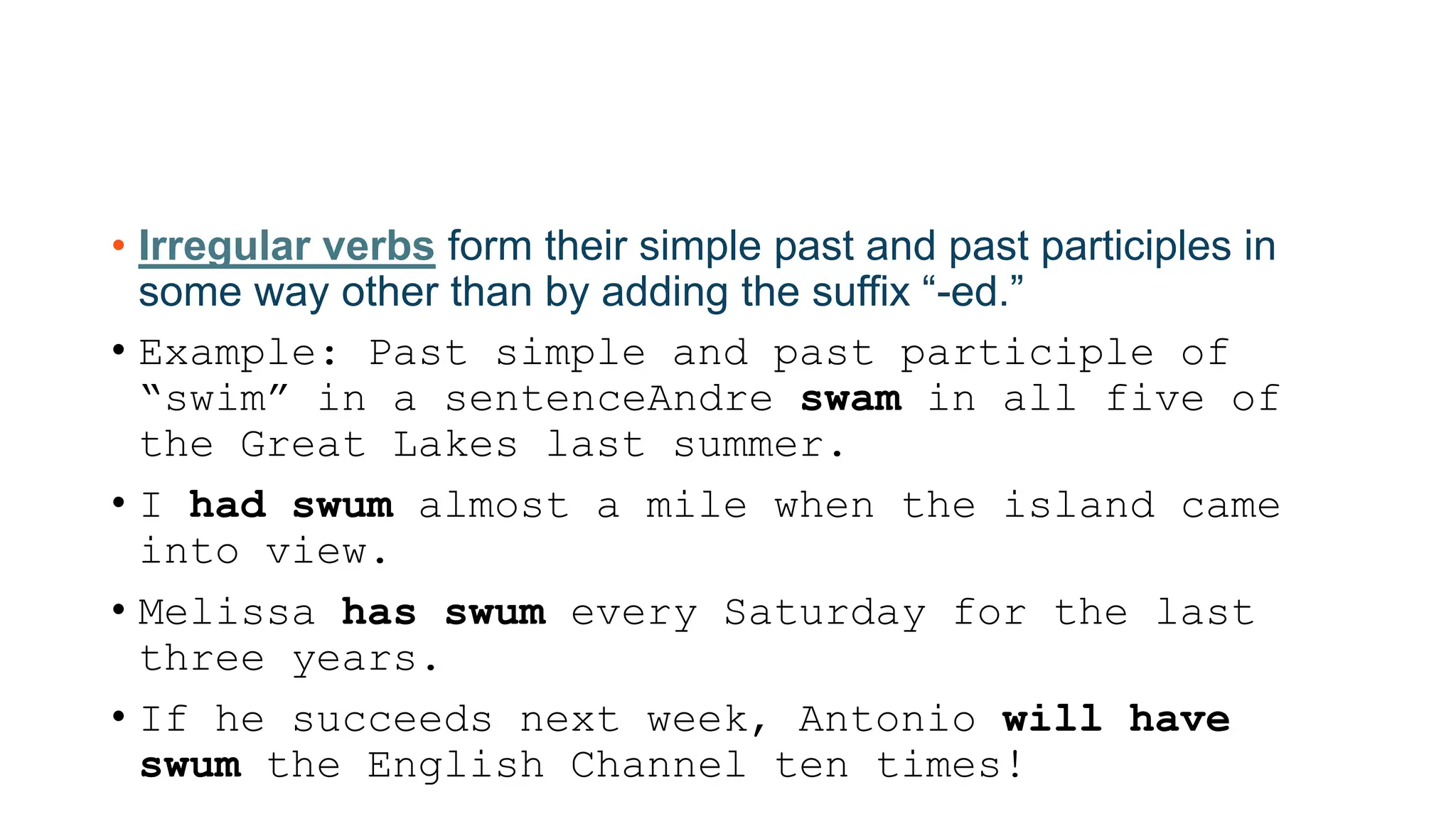 • Irregular verbs form their simple past and past participles in
some way other than by adding the suffix “-ed.”
• Example: Past simple and past participle of
“swim” in a sentenceAndre swam in all five of
the Great Lakes last summer.
• I had swum almost a mile when the island came
into view.
• Melissa has swum every Saturday for the last
three years.
• If he succeeds next week, Antonio will have
swum the English Channel ten times!
 