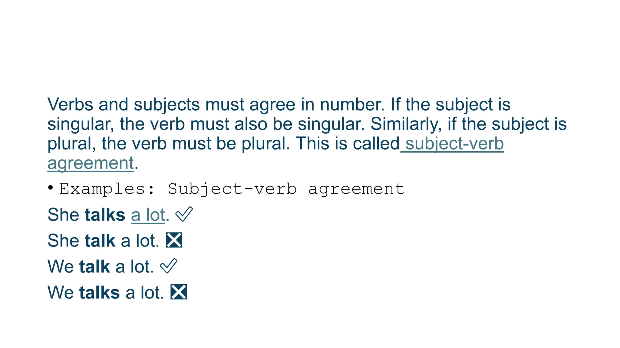 Verbs and subjects must agree in number. If the subject is
singular, the verb must also be singular. Similarly, if the subject is
plural, the verb must be plural. This is called subject-verb
agreement.
• Examples: Subject-verb agreement
She talks a lot. ✅
She talk a lot. ❎
We talk a lot. ✅
We talks a lot. ❎
 