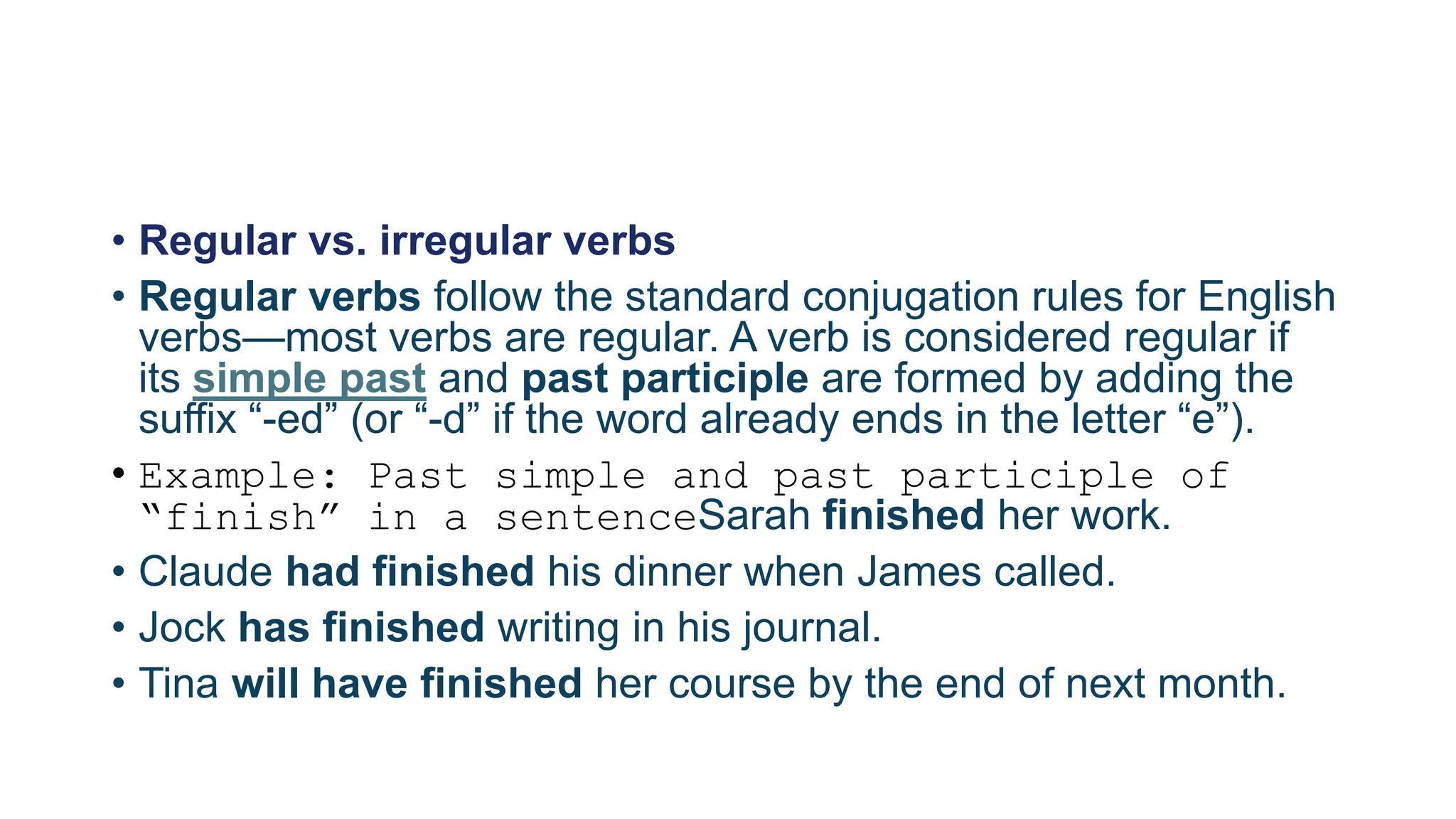 • Regular vs. irregular verbs
• Regular verbs follow the standard conjugation rules for English
verbs—most verbs are regular. A verb is considered regular if
its simple past and past participle are formed by adding the
suffix “-ed” (or “-d” if the word already ends in the letter “e”).
• Example: Past simple and past participle of
“finish” in a sentenceSarah finished her work.
• Claude had finished his dinner when James called.
• Jock has finished writing in his journal.
• Tina will have finished her course by the end of next month.
 